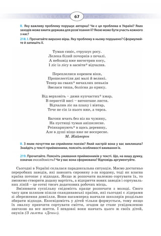 67
ІІ. Яку важливу проблему порушує авторка? Чи є ця проблема в Україні? Яких
заходів може вжити держава для розв’язання її? Якою може бути участь кожного
з нас?
218. І. Прочитайте виразно вірш. Яку проблему в ньому порушено? Сформулюй-
те й запишіть її.
Туман сивіє, струшує росу.
Лелека білий почорнів з печалі.
А небозвід вже вигострив косу,
І ліс із лісу в засвіти* відчалив.
Переплелися коренем віки,
Прошелестіли дні малі й великі.
Тепер на сваях* вичахлих пеньків
Звелася тиша, болісна до крику.
Від верховіть – дими купчастих* хмар,
В перистій висі – витоптане листя.
Відчалив ліс на плаху і вівтар,
Тече не сік із нього вже, а тирса.
Вагони мчать без віз на чужину,
На пустищі туман анішелесне.
Реінкарнують* в щось деревину,
Але в душі ніщо вже не воскресне. 
М. Жайворон
ІІ. З яким почуттям ви сприйняли поезію? Який настрій вона у вас викликала?
Знайдіть у тексті прийменники, поясніть особливості вживання їх.
219. Прочитайте. Поясніть уживання прийменників у тексті. Що, на вашу думку,
означає екосвідомість? Чи у вас вона сформована? Відповідь аргументуйте.
Сьогодні в Україні склалася парадоксальна ситуація. Маємо достатньо
переробних заводів, які завозять сировину з-за кордону, тоді як власна
країна потопає у відходах. Якщо ж розпочати належно сортувати їх, то
зможемо створити додану вартість, а відкриття нових заводів і сортуваль-
них ліній – це сотні тисяч додаткових робочих місць.
Змінювати суспільну свідомість краще розпочати з молоді. Свого
часу цим шляхом пішли скандинавські країни, які сьогодні є лідерами
зі збереження довкілля. Вони насамперед навчали школярів роздільно
збирати відходи. Екосвідомість у дітей тільки формується, тому якщо
їх змалку привчити сортувати сміття, згодом це стане усвідомленою
звичкою на все життя. І невдовзі вони навчать цього ж своїх дітей,
онуків (З газети «День»).
 