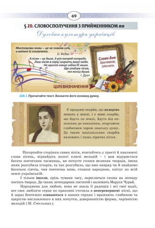 69
§  20. СЛОВОСПОЛУЧЕННЯ З ПРИЙМЕННИКОМ по
Духовна культура українців
228. І. Прочитайте текст. Визначте його основну думку.
Погортайте сторінки сивих віків, вчитайтесь у прості й хвилюючі
слова пісень, віднайдіть золоті ключі мелодій – і вам відкриється
багато поетичних таємниць, ви почуєте голоси великих творців, імена
яких розгубила історія, та так розгубила, що вже навряд чи й знайдемо
багатьох сіячів, чия поетична нива, ставши народною, квітує по всій
землі українській.
І тільки інколи, крізь тумани часу, окреслиться схожа на легенду
постать творця. До таких легендарних постатей і належить Маруся Чурай.
Народжена для любові, вона не знала її радощів і всі свої надії,
все своє любляче серце по краплині сточила в неперевершені пісні, що
й зараз бентежно озиваються в наших серцях і вражають глибиною та
щирістю висловленого в них почуття, довершеністю форми, чарівністю
мелодій (М. Стельмах).
 