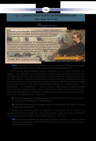 73
§  21. СЛОВОСПОЛУЧЕННЯ З ПРИЙМЕННИКАМИ
в(у), при, за, із-за
Відкриття		
З-поміжусіхвинаходівівідкриттівунауціймистецтвах,
зусіхвеликихнаслідківдивногорозвиткутехніки
на першому місці стоїть книгодрукування...
Чарльз Діккенс
Миживемовсуспільстві,детехнологіїєдуже
важливоючастиноюбізнесу,нашогоповсякденного
життя.Івсівонипочинаютьсязіскоручиїйсьголові.
Ідеячогось,чогоранішенеіснувало,алеодногоразу
будевинайдено,можезмінитивсе.		
Н. Мірволд
Слово дня: Коштом, мастак.
ЦІЛЕВИЗНАЧЕННЯ
242. І. Прочитайте текст. Яку проблему в ньому порушено? Обґрунтуйте вживан-
ня прийменників У чи В. З яким відмінком іменників уживають їх?
Сьогодні ми переживаємо масову революцію (в,у) комунікаціях. Ін-
тернет – це перший по-справжньому глобальний, інтерактивний кому-
нікаційний простір, доступний для значної частини світового населен-
ня. Ідеї, образи і звуки поширюються (в,у) всесвіті зі швидкістю світла,
на своєму шляху руйнуючи індустрії і культури. Щоб досягти аудиторії
(в,у) 50 мільйонів осіб, радіо знадобилося 38 років, телебаченню – 13,
інтернету – 4, а Фейсбуку – всього 2 роки. Швидкість технологічних
змін сьогодні значно вища, ніж кілька років тому. Інновації (в,у) тех-
нологіях з’являються набагато швидше, ніж будь-коли (в,у) історії ци-
вілізації (З інтернетних джерел).
ІІ. Чому, на вашу думку, Стів Джобс говорив «Я обміняв би всі технології на зустріч
із Сократом»? Чи поділяєте ви таку позицію?
ІІІ. Прочитайте речення. Як сформульована в ньому думка, пов’язана з текстом?
Чи згодні ви з автором?
Сьогодні ми готуємо учнів до професій, яких поки ще не існує, і до
використання технологій, які ще не винайдено, щоб розв’язати проблеми,
які ми поки навіть не вважаємо проблемами (Р. Райлі).
243. Розгляньте таблицю на наступній сторінці. Запишіть у зошити інфор-
мацію, яку необхідно запам’ятати. Поміркуйте, що доцільніше записувати –
приклади чи правило.
 