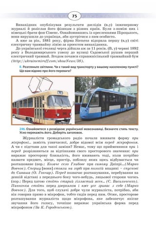75
Винахідник опублікував результати дослідів (в,у) інженерному
журналі й розіслав його фізикам з різних країн. Були з-поміж них і
німецькі брати фон Сіменс. Ознайомившись із кресленнями Піроцького,
вони вирушили до українця, аби зустрітися з ним особисто.
А вже за рік, 1881 року, фірма Siemens відкрила першу (в,у) світі
електричну трамвайну лінію за проектом винахідника.
До української столиці черга дійшла аж за 11 років. (В, у) червні 1892
року з Володимирського узвозу до вулиці Садовської рушив перший
електричний трамвай. Згодом почався справжнісінький трамвайний бум
(http://ukrainemiroff.com/showNews/38).
ІІ. Розгляньте світлини. Чи є такий вид транспорту у вашому населеному пункті?
Що вам відомо про його переваги?
246. Ознайомтеся з розвідкою української мовознавиці. Визначте стиль тексту.
Усно перекажіть його. Доберіть заголовок.
Журналісти громадського радіо почали вживати форму при
мікрофоні… замість узвичаєної, добре відомої всім перед мікрофоном.
А чи є підстави для такої заміни? Немає, тому що прийменники при і
перед розрізняються за відтінками свого просторового значення: при
виражає просторову близькість, його вживають тоді, коли потрібно
назвати предмет, місце, простір, поблизу яких щось відбувається чи
розташоване (пор.: Козаче село Глибове при самому Дніпрі…(Марко
Вовчок). Спершу [вони] стояли на горбі при пологій впадині – спускові
до Сиваша (О. Гончар). Перед позначає розташування, перебування на
деякій відстані з переднього боку чого-небудь, лицьової сторони чогось
(пор.: Перед хатою стоїть старий гіллястий ясен… (С. Васильченко).
Панночка стоїть перед дзеркалом і вже усе зриває з себе (Марко
Вовчок). Для того, щоб слухачі добре чули журналіста, потрібно, аби
він говорив прямо в мікрофон, тобто сидів перед ним. Отже, просторове
розташування журналіста щодо мікрофона, яке забезпечує якісне
звучання його голосу, точніше виражає українська форма перед
мікрофоном (За К. Городенською).
 