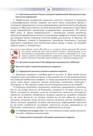 76
247. Прочитайте речення. Поясніть уживання прийменників. Яке враження спра-
вила на вас інформація?
1.  Найбільшим відкриттям минулого століття в біології й медицині
є розшифрування генома людини, що дасть змогу клонувати органи з
клітини й «вирощувати» їх для пересадження, рятуючи життя мільйонам
хворих. 2. Ще одну планету, на якій можна жити, виявили в сузір’ї Кита
вчені Європейської організації астрономічних досліджень 19 квітня
2017 року. 3. Група американських і китайських учених винайшла
технологію фарбування волосся за допомогою графена (в темні кольори),
що невдовзі зможе замінити токсичні фарби для волосся. 4. Відтоді, як
Петро Бобонич, учений із Закарпаття, винайшов глюкометр у вигляді
наручного годинника для визначення рівня цукру в крові, не потрібно
здавати кров (з Інтернету).
Екологія слова: Взяли участь 20 осіб (а не чоловік); були присутні 20 чолові-
ків (якщо мова йде про осіб чоловічої статі); постачальник (а не
поставщик); продавати гуртом (а не оптом) і вроздріб (а не в роз-
ницю); давати здачі (відповісти ударом на удар), але візьміть вашу
решту (залишок грошей, який повертають у процесі розрахунку).
248. Що нового ви дізналися? Яка інформація зацікавила вас найбільше?
Виконайте один із варіантів домашнього завдання:
249. Відредагуйте речення й запишіть правильні варіанти.
1.  Домашнє завдання з алгебри мені не по силі. 2. При нашій школі
створено курси англійської мови. 3. В останній час я став замислюватись
над вибором майбутньої професії. 4. Серед міроприємств по відзначенню
цього свята були слідуючі: виступ музичного колективу, конкурси і
вікторини. 5. На протязі тижня він не відвідував заняття по хворобі.
2.  Сидіти (у, в) автобусі, запитати (у, в) актора, працювати (у, в) аптеці,
був (у, в) сестри, була (у, в) Угорщині, плавати (у, в) озері, жила (у, в)
Одесі, служити (у, в) армії, успіх (у, в) творчості, читала (у, в) журналі,
приніс (у, в) кишені, попросив (у, в) друга, зранку (у, в) роботі, озимина
(у, в). полі, багаж (у, в) літаку, стежка (у, в) лісі, обвал (у, в) горах,
шторм (у, в) океані, сад (у, в) селі, іскра (у, в) попелі, міст (у, в) майбутнє,
був (у, в) музеї, ударив (у, в) дзвін, виступала (у, в) філармонії, прочитав
(у, в) статті, знайшов (у, в) кишені, посіяти (у, в) дощ, працював (у, в)
бібліотеці, канючити (у, в) батька, шубовснути (у,в) воду.
250. Напишіть есе на одну з тем: «Той, хто не дивиться вперед, завжди залишаєть-
ся позаду», «Найдивовижніший винахід».
251. Запропонуйте й виконайте свій варіант домашнього завдання.
 