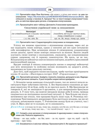 78
253. Прочитайте вірш Ліни Костенко «Ще назва є, а річки вже немає» за цим по-
кликанням: https://lib.misto.kiev.ua/UKR/BOOK/KOSTENKO/shenazvae.dhtml. Що
спільного в ньому з поезією А. Гризуна? Чи є в тексті похідні сполучники? Скла-
діть за змістом вірша двоє речень з похідними сполучниками.
254. Проаналізуйте зміст таблиці. Доповніть її власними прикладами.
Сполучники української мови за походженням
Непохідні
(не співвідносяться з іншими частинами
мови)
Похідні
(походять від інших частин мови,
тому співвідносні з ними)
і, а, та, але, бо що, як, де, якщо, тому що, зате
255. Прочитайте текст. Схарактеризуйте сполучники за походженням.
Улітку ми живемо практично з відчиненими вікнами, через які до
нас надходить свіже повітря, однак у спекотні дні все одно почуваємо
себе некомфортно. При зачинених вікнах й увімкненому кондиціонері
легше дихати, проте свіже повітря лишається за вікном. Багато людей
плутають свіже повітря з охолодженим, уважаючи, що кондиціювання
сприяє здоровому сну й гарному самопочуттю. На жаль, це не так.
Кондиціонернезабезпечуєжитлосвіжимповітрям,церобитьприпливний
вентиляційний прилад.
Брудне повітря й низька концентрація кисню в квартирі небезпечні
для всіх мешканців та особливо погано впливають на здоров’я дітей,
насамперед на їхню дихальну систему.
Для того, щоб зарадити таким наслідкам, треба частіше провітрювати
оселю (З газети «Магістраль-експрес ПАТ «Укрзалізниця»).
256. Прочитайте речення. Знайдіть і поясніть помилки, допущені в них. Відреда-
говані речення запишіть. У разі потреби скористайтеся довідкою.
1.  Останнім часом занепадає сільський ставок, так як жителі почали за-
смічувати берег побутовим сміттям. 2. Без бережливого ставлення до при-
роди порятунку їй не буде, якби ти не прагнув цього. 3. Що браконьєри не
говорили б, які не знаходили б аргументи, а для виправдання бракувало
доказів. 4. У силу того, що навесні висадили молоді дуби й сосни, громада
сподівається на поліпшення екологічної ситуації. 5. Чим більше ми піклу-
ватимемося про птахів, тим кращими будуть наші сади. 6. Розповідь екс-
курсовода Тростянецького дендропарку була настільки цікавою, що ми всі
слухали, затамувавши подих. 7. Учасниками заходу були як учителі, так і
учні. 8. Щось мені не то холодно, не то лихоманить.
Д о в і д к а: з огляду на те що, тому що, позаяк; хоч би як; хоч би що; з огляду
на те що, тому що; що… – то; такий (така) – що; і – і.
257. Складіть усно речення зі сполучниками й однозвучними з ними сполучен-
нями слів. Поясніть відмінність.
Якщо – як що; якби – як би; зате – за те; проте – про те; щоб – що б;
причому – при чому.
258. Ознайомтеся зі змістом таблиці. Прокоментуйте її. Які варіанти правильні?
 