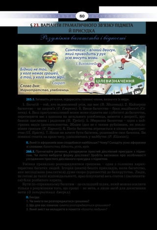 80
§  23. ВАРІАНТИ ГРАМАТИЧНОГО ЗВ’ЯЗКУ ПІДМЕТА
Й ПРИСУДКА
Розуміння багатства і бідності
Слово дня:
Марнотратство, улюбленець
				
Синтаксис – вічний двигун, 				
який приводить у рух 				
усю могуть мови. 		
І. Вихованець
Бідний не той,
у кого немає грошей,
а той, у кого немає мрії. 		
Сократ ЦІЛЕВИЗНАЧЕННЯ
265. І. Запишіть речення, підкресліть головні члени, визначте їх види.
1.  Багатій – той, хто задоволений усім, що має (В. Мозговий). 2. Найперше
багатство – це здоров’я (Р. Емерсон). 3. Вище багатство – брак жадібності (Се-
нека). 4. Ваш приголомшливий мозок може підняти вас з убогості до багатства,
перетворити вас з одинака на загального улюбленця, вивести з депресії, зро-
бивши щасливим і радісним (Б. Трейсі). 5. Збирання багатства – один з най-
гірших видів ідолопоклонства. Жоден ідол не є таким руйнівним, як покло-
ніння грошам (Е. Карнегі). 6. Потік багатства втрачається в пісках марнотрат-
ства (П. Буаст). 7. Якщо ви хочете бути багатим, розвивайте своє бачення. Ви
повинні стояти на краю часу, удивляючись у майбутнє (Р. Кійосакі).
ІІ. Який із афоризмів вам сподобався найбільше? Чому? Складіть усно афоризми
зі словами: багатство, бідність, успіх, мрія.
266. І. Прочитайте речення, узгоджуючи простий дієслівний присудок з підме-
том. Чи легко вибрати форму дієслова? Зробіть висновок про особливості
узгодження простого дієслівного присудка з підметом.
Уміння правильно розпоряджатися грошима – одна з головних харак-
теристик багатих людей. Історія (знати) безліч прикладів, коли багатство,
яке несподівано (звалитися) дуже скоро (призвести) до банкрутства. Люди,
не готові до такої відповідальності, враз (спускати) весь статок і (залишити-
ся) біля розбитого корита.
Бути по-справжньому багатим – це складний шлях, який можна осилити
тільки з розумінням того, що гроші – не мета, а лише засіб для досягнення
мети (З інтернетних джерел).
ІІ. Бесіда:
1. Чи вмієте ви розпоряджатися грошима?
2. Що для вас означає «уміти розпоряджатися грошима»?
3. Який зміст ви вкладаєте в поняття «багата людина»?
 