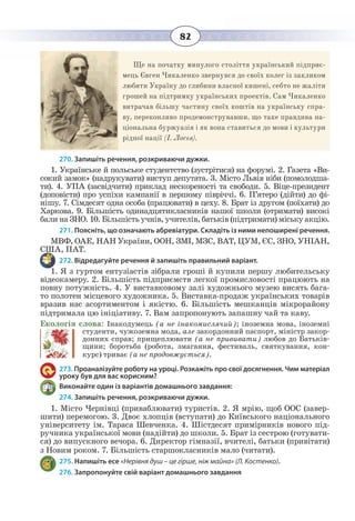 82
Ще на початку минулого століття український підприє-
мець Євген Чикаленко звернувся до своїх колег із закликом
любити Україну до глибини власної кишені, себто не жаліти
грошей на підтримку українських проектів. Сам Чикаленко
витрачав більшу частину своїх коштів на українську спра-
ву, переконливо продемонструвавши, що таке правдива на-
ціональна буржуазія і як вона ставиться до мови і культури
рідної нації (І. Лосєв).
270. Запишіть речення, розкриваючи дужки.
1.  Українське й польське студентство (зустрітися) на форумі. 2. Газета «Ви-
сокий замок» (надрукувати) виступ депутата. 3. Micтo Львів ніби (помолодша-
ти). 4. УПА (засвідчити) приклад нескореності та свободи. 5. Віце-президент
(доповісти) про успіхи кампанії в першому півріччі. 6. П’ятеро (дійти) до фі-
нішу. 7. Сімдесят одна особа (працювати) в цеху. 8. Брат із другом (поїхати) до
Харкова. 9. Більшість одинадцятикласників нашої школи (отримати) високі
бали на ЗНО. 10. Більшість учнів, учителів, батьків (підтримати) міську акцію.
271. Поясніть, що означають абревіатури. Складіть із ними непоширені речення.
МВФ, ОАЕ, НАН України, ООН, ЗМІ, МЗС, ВАТ, ЦУМ, ЄС, ЗНО, УНІАН,
США, ПАТ.
272. Відредагуйте речення й запишіть правильний варіант.
1.  Я з гуртом ентузіастів зібрали гроші й купили першу любительську
відеокамеру. 2. Бiльшiсть підприємств легкої промисловості працюють на
повну потужність. 4. У виставковому залі художнього музею висять бага-
то полотен місцевого художника. 5. Виставка-продаж українських товарів
вразив нас асортиментом і якістю. 6. Більшість мешканців мікрорайону
підтримала цю ініціативу. 7. Вам запропонують запашну чай та каву.
Екологія слова: Інакодумець (а не інакомислячий); іноземна мова, іноземні
студенти, чужоземна мода, але закордонний паспорт, міністр закор-
донних справ; прищеплювати (а не прививати) любов до Батьків-
щини; боротьба (робота, змагання, фестиваль, святкування, кон-
курс) триває (а не продовжується).
273. Проаналізуйте роботу на уроці. Розкажіть про свої досягнення. Чим матеріал
уроку був для вас корисним?
Виконайте один із варіантів домашнього завдання:
274. Запишіть речення, розкриваючи дужки.
1.  Micтo Чернівці (приваблювати) туристів. 2. Я мрію, щоб ООС (завер-
шити) перемогою. 3. Двоє хлопців (вступати) до Київського національного
університету ім. Тараса Шевченка. 4. Шістдесят примірників нового під-
ручника української мови (надійти) до школи. 5. Брат із сестрою (готувати-
ся) до випускного вечора. 6. Директор гімназії, вчителі, батьки (привітати)
з Новим роком. 7. Більшість старшокласників мало (читати).
275. Напишіть есе «Нерівня душ – це гірше, ніж майна» (Л. Костенко).
276. Запропонуйте свій варіант домашнього завдання
 