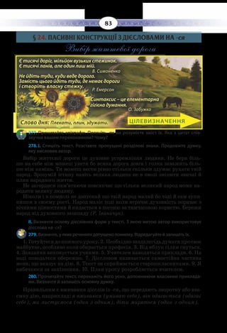 83
§  24. ПАСИВНІ КОНСТРУКЦІЇ З ДІЄСЛОВАМИ НА -ся
Вибір життєвої дороги
277. Прочитайте епіграфи. Поясніть, як ви розумієте зміст їх. Яка з цитат спів-
звучна вашим переконанням? Чому?
278. І.  Спишіть текст. Розставте пропущені розділові знаки. Продовжте думку,
яку висловив автор.
Вибір життєвої дороги це духовне устремління людини. Не бери біль-
ше на себе ніж можеш узяти бо всяка дорога довга і голка заважить біль-
ше ніж камінь. Ти можеш нести рівно стільки скільки здужає рухати твій
народ. Зрозумій істину навіть велика людина не в змозі змінити звичаї й
плин народного життя.
Не загордися пам’ятаючи повсякчас що тільки великий народ може на-
родити велику людину.
Ніколи і в помислі не допускай що твій народ малий бо тоді й сам зупи-
нишся в своєму рості. Народ маліє тоді коли втрачає духовність пориває з
вічними цінностями й кидається в погоню за тимчасовою користю. Бережи
народ від духовного занепаду (Р. Іваничук).
ІІ. Визначте основу дієслівних форм у тексті. З якою метою автор використовує
дієслова на -ся?
279. Визначте, у яких реченнях допущено помилку. Відредагуйте й запишіть їх.
1.  Готуйтеся до кожного уроку. 2. Необхідно заздалегідь думати про своє
майбутнє, особливо коли обирається професія. 3. Від яблук гілки гнуться.
4.  Завдання виконується учнями. 5. Учителем наводяться приклади. 6. На
воді поводьтеся обережно. 7. Дієсловом називається самостійна частина
мови, що вказує на дію. 8. Текст не сприймається старшокласниками. 9. Я
вибачаюся за запізнення. 10. План уроку розробляється вчителем.
280. Прочитайте текст, перекажіть його усно, доповнюючи власними приклада-
ми. Визначте й запишіть основну думку.
Правильним є вживання дієслів із -ся, що передають зворотну або вза-
ємну дію, наприклад: я вмиваюся (умиваю себе), він одягається (одягає
себе), ми листуємося (один з одним), діти миряться (один з одним).
ЦІЛЕВИЗНАЧЕННЯ
Є тисячі доріг, мільйон вузьких стежинок.
Є тисячі ланів, але один лиш мій.
		 В. Симоненко
Не йдіть туди, куди веде дорога.
Замість цього йдіть туди, де немає дороги
і створіть власну стежку.
		 Р. Емерсон
Синтаксис – це елементарна
гігієна думання.
О. Забужко
Є тисячі доріг, мільйон вузьких стежинок.
Є тисячі ланів, але один лиш мій.		
В. Симоненко
Не йдіть туди, куди веде дорога.
Замість цього йдіть туди, де немає дороги
і створіть власну стежку.		
Р. Емерсон
Синтаксис – це елементарна
гігієна думання.
О. Забужко
Слово дня: Плекати, плин, здужати.
 