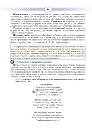 84
Помилковими є словосполучення на зразок: завдання укладаються
вчителями, завдання виконуються учнями, дослідниками наводяться
приклади, оскільки в цих конструкціях іменник, що називає виконавця
дії, вжито у формі орудного відмінка. Правильними є варіанти, де такі
іменники вживаємо у формі називного відмінка: учителі укладають
завдання, учні виконують завдання, дослідники наводять приклади.
Українська мова також пропонує інші правильні варіанти: дієслівні
форми на -но, -то, наприклад: укладено збірник, досліджено проблему,
подано класифікацію.
Неправильним є вживання дієслівної зв’язки являтися: він являєть-
ся директором (правильно: він – директор, він є директором). Не мож-
на використовувати слово вибачаюся як етикетну форму (правильно: ви-
бачте, даруйте мені, перепрошую) (За В.  Корольовою).
В українській мові історично сформувалася традиція до переважного вжи-
вання активних конструкцій замість співвідносних із ними пасивних кон-
струкцій, до складу яких уходять дієслова на -ся. Тому саме активним кон-
струкціям потрібно надавати перевагу над пасивними. Наприклад: Цей ре-
портаж готують журналісти місцевого телебачення (а не: Цей матеріал
готується журналістами місцевого телебачення).
281. Прочитайте, відредагуйте й запишіть.
Пропонується на наступний рік, нарешті домовилися, будуть розгляда-
тися, батьки запрошуються, йдеться мова, слово надається, виконується
не в повній мірі, сталася подія, нами слухається питання, у творі зазнача-
ється, розглядається автором, про це писалося, вони листуються, я вибача-
юся, авторами підручника пропонуються усні вправи, картопля вариться
швидко, учнем пишеться твір.
282. І. Прочитайте текст. Випишіть дієслова, визначте стилістичну роль дієслів, а
також спосіб і час.
Не запізнись…
Перед негодою не гнись
І перед радістю будь гідним.
Щоб стати долі сином рідним,
Прошу тебе: не запізнись!
Не запізнись в своїм саду
Плекать калину, мов дитину,
Щоб у скрутну життя годину
Твою розрадила біду.
Не запізнись писать листи
Із щастям ніжного кохання,
З відлунням першого спіткання
І небажанням самоти.
 