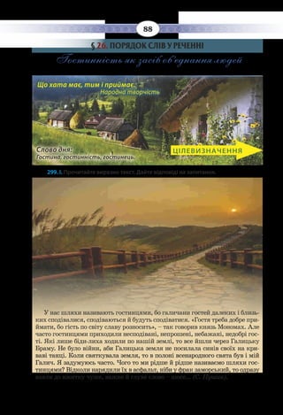 88
§  26. ПОРЯДОК СЛІВ У РЕЧЕННІ
Гостинність як засіб об’єднання людей
Слово дня:
Гостина, гостинність, гостинець.
ЦІЛЕВИЗНАЧЕННЯ
Що хата має, тим і приймає. 		
Народна творчість
299. І. Прочитайте виразно текст. Дайте відповіді на запитання.
У нас шляхи називають гостинцями, бо галичани гостей далеких і близь-
ких сподівалися, сподіваються й будуть сподіватися. «Гостя треба добре при-
ймати, бо гість по світу славу розносить», – так говорив князь Мономах. Але
часто гостинцями приходили несподівані, непрошені, небажані, недобрі гос-
ті. Які лише біди-лиха ходили по нашій землі, то все йшли через Галицьку
Браму. Не було війни, аби Галицька земля не посилала синів своїх на кри-
ваві танці. Коли святкувала земля, то в полоні всенародного свята був і мій
Галич. Я задумуюсь часто. Чого то ми рідше й рідше називаємо шляхи гос-
тинцями? Відколи нарядили їх в асфальт, ніби у фрак заморський, то одразу
взяли до вжитку чуже, важке й глухе слово – шосе... (С. Пушик).
 