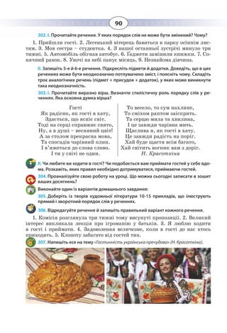 90
302. І. Прочитайте речення. У яких порядок слів не може бути змінений? Чому?
1.  Прийшли гості. 2. Легенький вітерець бавиться в парку осіннім лис-
тям. 3. Моя сестра – студентка. 4. З нашої останньої зустрічі минуло три
тижні. 5. Автомобіль обігнав автобус. 6. Ґаджети замінили книжки. 7. Со-
нячний ранок. 8. Уночі на небі панує місяць. 9. Незнайома дівчина.
ІІ. Запишіть 5-е й 6-е речення. Підкресліть підмети й додатки. Доведіть, що в цих
реченнях може бути неоднозначно потлумачено зміст, і поясніть чому. Складіть
троє аналогічних речень (підмет + присудок + додаток), у яких може виникнути
така неоднозначність.
303. І. Прочитайте виразно вірш. Визначте стилістичну роль порядку слів у ре-
ченнях. Яка основна думка вірша?
Гості
Як радісно, як гості в хату,
Здається, що ясніє світ.
Тоді на серці справжнє свято,
Ну, а в душі – весняний цвіт!
А за столом прекрасна мова,
Та спогадів чарівний плин.
І в’яжеться до слова слово.
І ти у світі не один.
То весело, то сум нахлине,
То сміхом раптом заіскрить.
Та серцю мила та хвилина,
І це завжди чарівна мить.
Щаслива я, як гості в хату.
Це завжди радість на поріг.
Хай буде щастя всім багато,
Хай світить вогник вам з доріг.
Н. Красоткіна
ІІ. Чи любите ви ходити в гості? Чи подобається вам приймати гостей у себе вдо-
ма. Розкажіть, яких правил необхідно дотримуватися, приймаючи гостей.
304. Проаналізуйте свою роботу на уроці. Що можна сьогодні записати в зошит
ваших досягнень?
Виконайте один із варіантів домашнього завдання:
305. Доберіть із творів художньої літератури 10-15 прикладів, що ілюструють
прямий і зворотний порядок слів у реченнях.
306. Відредагуйте речення й запишіть правильний варіант кожного речення.
1.  Комісія розглянула три тижні тому висунуті пропозиції. 2. Великий
інтерес викликала лекція про ігроманію у батьків. 3. Я люблю ходити
в гості і приймати. 4. Задоволення величезне, коли в гості до нас хтось
приходить. 5. Клопоту забагато від гостей тих.
307. Напишіть есе на тему «Гостинність українська пречудова» (Н. Красоткіна).
 