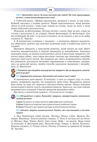 92
310. І. Прочитайте тексти. Як вони пов’язані між собою? Які типи односкладних
речень і з якою метою використано в них?
1. Суботній ранок… Щойно прокинувся, визирнув у вікно. А там осінь.
Буйний листопад у самому розпалі. Барви переливаються, вітер розвіює
листя по всій вулиці, і воно сідає людям на голову, падає на ноги, а іноді
навіть вайлувато розлягається…
Підходжу до фотокамери. Лагідно дістаю з чохла, беру до рук, сідаю на
стілець і розглядаю її, як уперше. Ззовні фотоапарат, як фотоапарат. Але
він особливий, бо мій, і я до нього ставлюсь, як до живого, а він за це добре
служить (С. Черній).
2.  В індіанських племенах є традиція – з дитинства збирати предмети,
які зберігають пам’ять про важливі позитивні події в особистому житті та
племені.
Предмети збирають у невеликий мішечок, який носять на шиї. Вміст
мішечка використовують у періоди труднощів та випробувань. Індіанець
знаходить місце, де можна усамітнитися, дістає й розкладає предмети з мі-
шечка перед собою, тим самим викликає спогади про позитивні емоційно
значущі події свого життя. Ця традиція дає змогу дотримуватися емоцій-
ної рівноваги, розчиняти негативні переживання в позитивних, опираю-
чись на минулий досвід, знайти способи подолання труднощів і випробу-
вань (І. Матійків).
ІІ. Розкажіть про емоційно значущі для вас предмети. Що ви відчуваєте, коли бе-
рете їх до рук?
311. Відредагуйте написане. Прочитайте, які слова в тексті зайві?
Я прокидаюсь рано-вранці. Я виходжу з хати до старого саду та зупи-
няюсь, зачарована красою, що відкрилась моїм очам. Молоденька вишня
біля ґанку за одну ніч вкрилася урочисто-білим цвітом. Понад ніжними
пелюстками її квіток гудуть трудівниці-бджоли. Здається, що саме повітря
наповнюється солодким п’янким ароматом вишневого цвіту.
Цю весну я запам’ятаю надовго... (З учнівського твору).
312. Об’єднайтеся в групи. Виконайте завдання, використовуючи неозначено-
особові речення:
І група: Розкажіть, як користуватися орфографічним словником.
ІІ група: Поділіться секретом приготування вашої улюбленої справи.
ІІІ група: Розкажіть про правила догляду за кімнатними рослинами.
313. Запишіть. Виділіть називні речення. Укажіть, які з них поширені, а які непо-
ширені.
1.  Над Черемошем сяйво місяця. Легенда. Казка, таїна. Яремча. Ко-
ломия. Вижниця. Благословенна сторона. 2. Тиха й лагідна ніч на Світя-
зі. Місяць. Зорі. Човни. Вогні. Сизі сосни. Дуби – як витязі. Води темні
та мовчазні. 3. Весняний день. Вологий вітер. Хмари. 4. Весна. Блакить.
Бджола дзумить. 5. Гніздо лелече. Осокір. Стежина до криниці (З творів
М. Луківа).
 