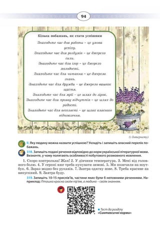 94
(з Інтернету)
ІІ. Яку людину можна назвати успішною? Укладіть і запишіть власний перелік по-
бажань.
318. Запишіть подані речення відповідно до норм української літературної мови.
Визначте, у чому полягають особливості побутового розмовного мовлення.
1.  Скоро контрольна! Жах! 2. У дівчини температура. 3. Мені від голов-
ного болю. 4. У серпні вже треба купувати зимові. 5. Ми позичили на ноут-
бук. 6. Зараз модно без рукавів. 7. Завтра одягну нове. 8. Треба красиве на
випускний. 9. Завтра буду.
319. Запишіть 10-15 прислів’їв, частини яких були б неповними реченнями. На-
приклад: Пташка красна своїм пір'ям, а людина – своїм знанням.
 Тест до розділу
«Синтаксичні норми»
 