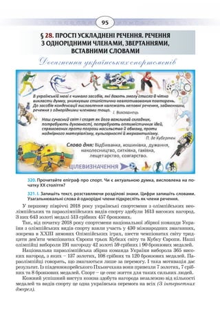95
§  28. ПРОСТІ УСКЛАДНЕНІ РЕЧЕННЯ. РЕЧЕННЯ
З ОДНОРІДНИМИ ЧЛЕНАМИ, ЗВЕРТАННЯМИ,
ВСТАВНИМИ СЛОВАМИ
Досягнення українських спортсменів
320. Прочитайте епіграф про спорт. Чи є актуальною думка, висловлена на по-
чатку ХХ століття?
321. І. Запишіть текст, розставляючи розділові знаки. Цифри запишіть словами.
Узагальнювальні слова й однорідні члени підкресліть як члени речення.
У першому півріччі 2018 року українські спортсмени з олімпійських нео-
лімпійських та параолімпійських видів спорту здобули 1613 високих нагород.
З них 643 золоті медалі 513 срібних 457 бронзових.
Так, від початку 2018 року спортсмени національної збірної команди Укра-
їни з олімпійських видів спорту взяли участь у 430 міжнародних змаганнях,
зокрема в ХХІІІ зимових Олімпійських іграх, шести чемпіонатах світу трид-
цяти дев’яти чемпіонатах Європи трьох Кубках світу та Кубку Європи. Наші
олімпійці вибороли 191 нагороду 42 золоті 59 срібних і 90 бронзових медалей.
Національна параолімпійська збірна команда України виборола 365 висо-
ких нагород, з яких – 137 золотих, 108 срібних та 120 бронзових медалей. Па-
раолімпійці говорять, що змагаються лише за перемогу. І така мотивація дає
результат. Із південнокорейського Пхьончхана вони привезли 7 золотих, 7 сріб-
них та 8 бронзових медалей. Спорт – це сенс життя для таких сильних людей.
Кожний успішний виступ кожна здобута нагорода незалежно від кількості
медалей та видів спорту це одна українська перемога на всіх (З інтернетних
джерел). 
 