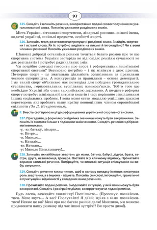 97
325. Складіть і запишіть речення, використавши подані словосполучення як уза-
гальнювальні слова. Поясніть уживання розділових знаків.
Міста України, вітчизняні спортсмени, лікарські рослини, жіночі імена,
видатні українці, шкільні предмети, особисті якості.
326. Запишіть текст, розставляючи пропущені розділові знаки. Знайдіть звертан-
ня і вставні слова. Як їх потрібно виділяти на письмі й інтонаційно? Чи є вони
членами речення? Поясніть уживання розділових знаків.
Шановні добродії останніми роками точиться багато розмов про те що
спортивна система України застаріла не відповідає реаліям сучасності не
дає результатів і потребує радикальних змін.
Чи потрібно сьогодні говорити про спорт і реформування української
спортивної системи? Безумовно потрібно – і як мінімум з двох причин.
По-перше спорт – це змагальна діяльність організована за правилами
чесного суперництва. А конкуренція за правилами – основа демократії.
І як такий спорт об’єктивно має потенціал для побудови громадянського
суспільства, горизонтальних суспільних взаємозв’язків. Тобто того що
необхідне Україні аби стати європейською державою. А по-друге реформа
спорту потребує мінімальної витрати коштів і часу порівняно з вирішенням
інших соціальних проблем. І вона може стати моделлю успішним зразком
перетворень які зроблять нашу країну повноцінним членом європейської
спільноти (За Д. Качуровським).
ІІ. Внесіть свої пропозиції до реформування української спортивної системи.
327. Пригадайте, у формі якого відмінка іменники можуть бути звертаннями. За-
пишіть їх якомога більше з поданими закінченнями. Складіть речення з дібрани-
ми іменниками.
-у, -ю: батьку, лікарю...
-е: Петре...
-о: Миколо...
-є: Наталіє...
-ю: Наталю...
-у: Миколо Васильовичу!...
328. Запишіть якнайбільше звертань до мами, батька, бабусі, дідуся, брата, се-
стри, друга, незнайомця, тренера. Поставте їх у кличному відмінку. Прочитайте
виразно записані речення. Поміркуйте, чи впливає ситуація спілкування на ви-
бір звертання.
329. Складіть речення таким чином, щоб в одному випадку іменник виконував
роль звертання, а в іншому – підмета. Поясніть смислові, інтонаційні, граматичні
й пунктуаційні відмінності у складених вами реченнях.
330. Прочитайте подані репліки. Змоделюйте ситуацію, у якій вони можуть бути
використані. Складіть і розіграйте діалог, використовуючи подані репліки.
Будь ласка, зачекайте хвилинку! Поспішаєте... (Пропоную познайоми-
тися. Мене звуть... А вас? Послухайте! Я давно мріяв з вами познайоми-
тися! Невже це ви? Мені про вас багато розповідали! Можливо, ми можемо
продовжити нашу розмову під час іншої зустрічі? Ви просто диво!).
 