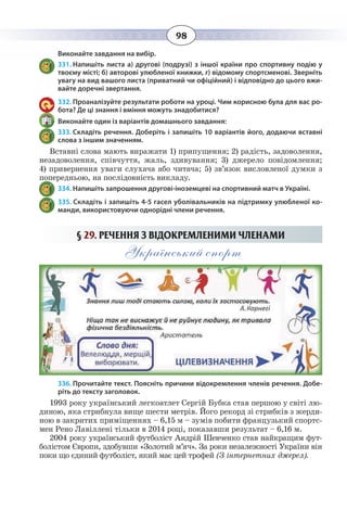 98
Виконайте завдання на вибір.
331. Напишіть листа а) другові (подрузі) з іншої країни про спортивну подію у
твоєму місті; б) авторові улюбленої книжки, г) відомому спортсменові. Зверніть
увагу на вид вашого листа (приватний чи офіційний) і відповідно до цього вжи-
вайте доречні звертання.
332. Проаналізуйте результати роботи на уроці. Чим корисною була для вас ро-
бота? Де ці знання і вміння можуть знадобитися?
Виконайте один із варіантів домашнього завдання:
333. Складіть речення. Доберіть і запишіть 10 варіантів його, додаючи вставні
слова з іншим значенням.
Вставні слова мають виражати 1) припущення; 2) радість, задоволення,
незадоволення, співчуття, жаль, здивування; 3) джерело повідомлення;
4)  привернення уваги слухача або читача; 5) зв’язок висловленої думки з
попередньою, на послідовність викладу.
334. Напишіть запрошення другові-іноземцеві на спортивний матч в Україні.
335. Складіть і запишіть 4-5 гасел уболівальників на підтримку улюбленої ко-
манди, використовуючи однорідні члени речення.
§  29. РЕЧЕННЯ З ВІДОКРЕМЛЕНИМИ ЧЛЕНАМИ
Український спорт
336. Прочитайте текст. Поясніть причини відокремлення членів речення. Добе-
ріть до тексту заголовок.
1993 року український легкоатлет Сергій Бубка став першою у світі лю-
диною, яка стрибнула вище шести метрів. Його рекорд зі стрибків з жерди-
ною в закритих приміщеннях – 6,15 м – зумів побити французький спортс-
мен Рено Лавіллені тільки в 2014 році, показавши результат – 6,16 м.
2004 року український футболіст Андрій Шевченко став найкращим фут-
болістом Європи, здобувши «Золотий м’яч». За роки незалежності України він
поки що єдиний футболіст, який має цей трофей (З інтернетних джерел).
 
