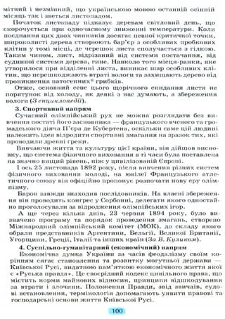 мітний і незмінний, щ о українською мовою останній осінній
місяць так і зветься листопадом.
Початок листопаду підказує деревам світловий день, щ о
скорочується при одночасному зниженні температури. К о л и
поєднання цих двох чинників досягає певної критичної точки,
широколисті дерева створюють бар'єр з особливих пробкових
клітин у томі місці, де черешок листа сполучається з гілкою.
Т а к и м чином, лист, відрізаний від системи постачання, від
судинної системи дерева, гине. Навколо того місця-ранки, яке
утворилося при відділенні листа, виникає шар особливих клі-
тин, щ о перешкоджають втраті вологи та захищають дерево від
проникнення патогенних* грибків.
Отже, основний сенс цього щорічного скидання листя не
порятунок від х о л о д у , як деякі з нас думають, а збереження
вологи (З енциклопедії).
3. Спортивний напрям
Сучасний олімпійський рух не можна розглядати без ви-
вчення постаті його засновника — французького вченого та гро-
мадського діяча ІІ'єра де Кубертена, оскільки саме цій людині
належить ідея відродити спортивні змагання на зразок тих, які
проводили древні грекц.
Вивчаючи життя та к у л ь т у р у цієї країни, він дійшов висно-
вку, щ о система фізичного виховання в ті часи була поставлена
на значно вищий рівень, ніж у цивілізованій Європі.
І ось 25 листопада 1892 року, після вивчення різних систем
фізичного виховання молоді, на ювілеї Ф р а н ц у з ь к о г о атле-
тичного союзу він офіційно пропонує розпочати нову еру олім-
пізму.
Барон завжди знаходив послідовників. На власні збережен-
ня він проводить конгрес у Сорбонні, делегати якого одностай-
но проголосували за відродження олімпійських ігор.
А ще через кілька днів, 23 червня 1894 року, б у л о ви-
значено програму та порядок проведення змагань, створено
Міжнародний олімпійський комітет ( М О К ) , до складу якого
обрали представників Аргентини, Бельгії, Великої Британії,
У г о р щ и н и , Греції, Італії та інших країн (За В. Куликом).
4. Суспільно-гуманітарний (економічний) напрям
Економічна думка У к р а ї н и за часів феодалізму своїм ко-
рінням сягає становлення та розвитку могутньої держави —
Київської Русі, видатною пам'яткою економічного ж и т т я якої
є « Р у с ь к а правда». Ц е своєрідний кодекс цивільного права, що
містить норми майнових відносин, принципи відшкодування
за втрати і злочини. П о л о ж е н н я Правди, звід звичаїв, судо-
ві встановлення, термінологія допомагають уявити правові та
господарські основи життя Київської Русі.
100
 