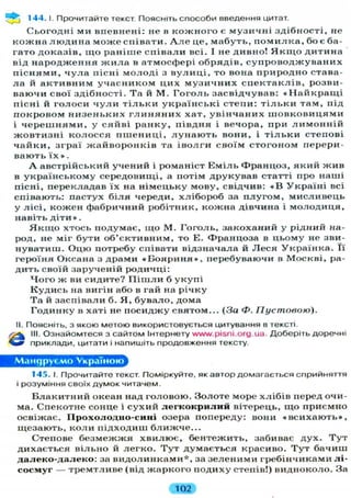 144.1. Прочитайте текст. Поясніть способи введення цитат.
С ь о г о д н і ми в п е в н е н і : не в к о ж н о г о є м у з и ч н і з д і б н о с т і , не
к о ж н а л ю д и н а м о ж е с п і в а т и . А л е це, м а б у т ь , п о м и л к а , бо є ба-
гато д о к а з і в , щ о р а н і ш е с п і в а л и всі. І не дивно! Я к щ о д и т и н а
від н а р о д ж е н н я ж и л а в атмосфері о б р я д і в , с у п р о в о д ж у в а н и х
п і с н я м и , ч у л а пісні м о л о д і з в у л и ц і , то вона п р и р о д н о става-
л а й а к т и в н и м у ч а с н и к о м ц и х м у з и ч н и х с п е к т а к л і в , розви-
в а ю ч и свої з д і б н о с т і . Та й М . Г о г о л ь з а с в і д ч у в а в : « Н а й к р а щ і
пісні й г о л о с и ч у л и т і л ь к и у к р а ї н с ь к і с т е п и : т і л ь к и т а м , під
п о к р о в о м н и з е н ь к и х г л и н я н и х х а т , у в і н ч а н и х ш о в к о в и ц я м и
і ч е р е ш н я м и , у с я й в і р а н к у , п і в д н я і вечора, при л и м о н н і й
ж о в т и з н і к о л о с с я п ш е н и ц і , л у н а ю т ь вони, і т і л ь к и степові
ч а й к и , з г р а ї ж а й в о р о н к і в та і в о л г и с в о ї м с т о г о н о м перери-
в а ю т ь ї х » .
А австрійський у ч е н и й і романіст Е м і л ь Ф р а н ц о з , я к и й ж и в
в у к р а ї н с ь к о м у середовищі, а потім д р у к у в а в статті про наші
пісні, перекладав ї х на н і м е ц ь к у мову, свідчив: « В У к р а ї н і всі
співають: пастух б і л я череди, х л і б о р о б за п л у г о м , м и с л и в е ц ь
у л і с і , к о ж е н фабричний робітник, кожна дівчина і м о л о д и ц я ,
навіть д і т и » .
Я к щ о хтось подумає, щ о М. Г о г о л ь , з а к о х а н и й у рідний на-
род, не міг б у т и о б ' є к т и в н и м , то Е. Ф р а н ц о з а в ц ь о м у не зви-
нуватиш. О ц ю потребу співати відзначала й Л е с я У к р а ї н к а . Її
героїня Оксана з драми « Б о я р и н я » , перебуваючи в Москві, ра-
дить своїй зарученій родичці:
Ч о г о ж ви сидите? П і ш л и б у к у п і
К у д и с ь на вигін або в гай на річку
Та й заспівали б. Я , б у в а л о , дома
Г о д и н к у в хаті не п о с и д ж у святом... (За Ф. П устовою).
II. Поясніть, з якою метою використовується цитування в тексті.
/р^ III. Ознайомтеся з сайтом Інтернету www.pisni.org.ua. Доберіть доречні
приклади, цитати і напишіть продовження тексту.
Мандруємо Україною
145. І. Прочитайте текст. Поміркуйте, як автор домагається сприйняття
і розуміння своїх думок читачем.
Б л а к и т н и й океан над головою. З о л о т е море х л і б і в перед очи-
ма. Спекотне сонце і с у х и й л е г к о к р и л и й вітерець, щ о приємно
освіжає. ГІрохолодно-сині озера попереду: вони « в с и х а ю т ь » ,
щ е з а ю т ь , к о л и п і д х о д и ш б л и ж ч е . . .
Степове б е з м е ж ж я х в и л ю є , б е н т е ж и т ь , забиває д у х . Т у т
дихається в і л ь н о й л е г к о . Т у т д у м а є т ь с я красиво. Т у т б а ч и ш
д а л е к о - д а л е к о : за в и д о л и н к а м и * , за з е л е н и м и гребінчиками л і -
сосмуг — т р е м т л и в е (від ж а р к о г о п о д и х у степів!) видноколо. За
102
 