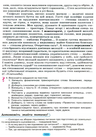н и м , оповита сизим м а н л и в и м с е р п а н к о м , друга смуга обрію. А
там, д а л і , л е д ь вгадуються треті горизонти... Степ велетенськи-
ми х в и л я м и розбігається в усі боки.
Скіфські к у р г а н и , високі козачі м о г и л и — величні знаки
вічного н а ш о г о б у т т я на цій з е м л і . Г у с т і сірі ш л е й ф и к у р я в и
т я г н у т ь с я за п р у д к и м и вантажівками — степова п и л ю г а не
ядуча, не гірка, а терпка, вона п а х н е п ш е н и ч н и м к о л о с с я м і
т е п л о ю з е м л е ю . М о в х р у щ і , д і л о в и т о й однотонно г у д у т ь сте-
пові невгомони — трактори. Сонце вгорі і м і л ь й о н и сонць на
з е м л і : с о н я ш н и к о в е п о л е . І ж о в т о г а р я ч і , у г р а й л и в і й веселій
короні з о л о т а в и х п е л ю с т о к , с о н я ш н и к о в і г о л о в и , мов радари,
звернуті до світла, повертаються за ним.
С о н я ш н и к — е м б л е м а У к р а ї н и . . . З - п о м і ж г у с т и х м а л а х і т о -
вих д ж у н г л і в к о н о п е л ь у в и д о л и н к у майне б л а к и т н а блискав-
ка — степова річечка. Очеретяна сага*. А т е п л о г о п е р е д ж н и в ' я
степ б р и н и т ь від н і ж н и х д з в і н к и х м е л о д і й — в о с я й н і й високос-
ті виспівує н е з р и м и й (здається, то к р и ш т а л е в о видзвонює саме
небо!) і н а й н е в т о м н і ш и й співець у к р а ї н с ь к о г о степу — жайво-
ронок. Л и ш е к і л ь к а м і с я ц і в він с у р м и т ь у небі, а л е с р і б л я с т і
с к а л о ч к и * його м е л о д і й надовго западають у д у ш у х л і б о р о б о в і .
І навіть у з и м к у , к о л и віхола с т у г о н и т ь над степом, з д і й м а ю ч и
у б і л у безвість к у р а й * та с о н я ш н и к о в е п а л і ч ч я * , д о в г и м и ноча-
ми степовикові вчуваються весняні співи — переливи малень-
кої ч у б а т е н ь к о ї п т а ш к и , яка п е р ш о ю б у д и т ь степ напровесні...
(С. Плачинда).
А II. Виконайте завдання за текстом.
1. Запишіть фонетичною транскрипцією слова безмежжя, перед-
жнив'я.
2. Доберіть синоніми д о слова видноколо.
3. Випишіть з тексту 3 — 4 слова, утворених суфіксальним способом
творення.
4. Поставте у родовому відмінку однини іменники вітерець, степ,
жайворон, радар, трактор, дух, горизонт, місяць.
5. Визначте ступінь порівняння прикметника найневтомніший.
6. Поясніть правопис виділених слів.
7. Доберіть із тексту слова на орфограму «Правопис прислівників
разом, окремо, через дефіс».
8. Використовуючи текст, розкажіть про основні випадки викорис-
тання в письмовому мовленні коми, тире, дужок.
Д о п о м о ж і т ь знайти помилку!
— Сьогодні на зборах піднімемо питання про підготовку до зовнішньо-
го незалежного оцінювання,— повідомив Іван.
— А на яку висоту ми піднімемо це питання? — зіронізував Юрій.
— Треба казати порушимо питання, — зауважила Ліза.
— Так, це непорушне питання вже пора порушити, — додав Юрій.
103
 