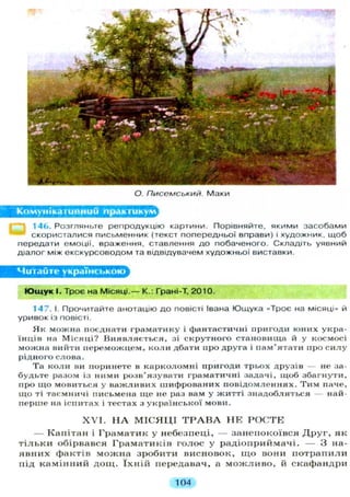 О. Писемський. Маки
Комунікативний практикум^
14Ь. Розгляньте репродукцію картини. Порівняйте, якими засобами
скористалися письменник (текст попередньої вправи) і художник, щоб
передати емоції, враження, ставлення д о побаченого. Складіть уявний
діалог між екскурсоводом та відвідувачем художньої виставки.
Читайте українською
Ю щ у к І. Троє на Місяці.— К.: Грані-Т, 2010.
147. І. Прочитайте анотацію до повісті Івана Ющука «Троє на місяці» й
уривок із повісті.
Як можна поєднати граматику і фантастичні пригоди юних укра-
їнців на Місяці? Виявляється, зі скрутного становища й у космосі
можна вийти переможцем, коли дбати про друга і пам'ятати про силу
рідного слова.
Та коли ви поринете в карколомні пригоди трьох друзів — не за-
будьте разом із ними розв'язувати граматичні задачі, іцоб збагнути,
про що мовиться у важливих шифрованих повідомленнях. Тим паче,
що ті таємничі письмена ще не раз вам у житті знадобляться — най-
перше на іспитах і тестах з української мови.
X V I . Н А М І С Я Ц І Т Р А В А Н Е Р О С Т Е
— Капітан і Граматик у небезпеці, — занепокоївся Д р у г , як
т і л ь к и обірвався Граматиків голос у радіоприймачі. — 3 на-
явних фактів можна зробити висновок, щ о вони п о т р а п и л и
під камінний д о щ . ї х н і й передавач, а м о ж л и в о , й скафандри
104
 