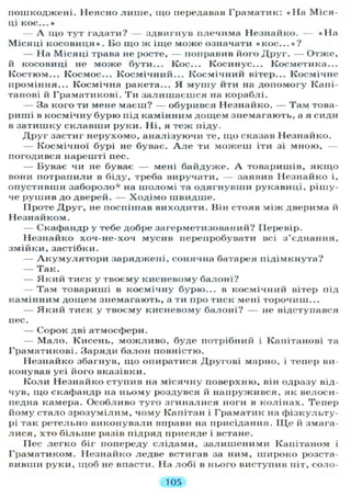 пошкоджені. Неясно л и ш е , що передавав Граматик: « Н а Міся-
ц і К О С . . . »
А іцо тут гадати? — здвигнув плечима Незнайко. — « Н а
Місяці к о с о в и ц я » . Бо щ о ж іще може означати « к о с . . . » ?
— На Місяці трава не росте, — поправив його Д р у г . — Отже,
й косовиці не може бути... Кос... Косинус... Косметика...
Костюм... Космос... Космічний... Космічний вітер... Космічне
проміння... Космічна ракета... Я м у ш у йти на допомогу Капі-
танові й Граматикові. Т и залишаєшся на кораблі.
— За кого ти мене маєш? — обурився Незнайко. — Там това-
риші в космічну бурю під камінним дощем знемагають, а я сиди
в затишку склавши руки. Ні, я теж піду.
Друг застиг нерухомо, аналізуючи те, щ о сказав Незнайко.
— Космічної бурі не буває. А л е ти можеш іти зі мною,
погодився нарешті пес.
— Буває чи не буває — мені байдуже. А товаришів, я к щ о
вони потрапили в біду, треба виручати, — заявив Незнайко і,
опустивши забороло* на шоломі та одягнувши рукавиці, рішу-
че рушив до дверей. — Ходімо швидше.
Проте Друг, не поспішав виходити. Він стояв між дверима й
Незнайком.
— Скафандр у тебе добре загерметизований? Перевір.
Незнайко хоч-не-хоч мусив перепробувати всі з'єднання,
змійки, застібки.
— А к у м у л я т о р и заряджені, сонячна батарея підімкнута?
— Так.
— Я к и й тиск у твоєму кисневому балоні?
— Там товариші в космічну бурю... в космічний вітер під
камінним дощем знемагають, а ти про тиск мені торочиш...
— Я к и й тиск у твоєму кисневому балоні? — не відступився
пес.
— Сорок дві атмосфери.
— М а л о . Кисень, можливо, буде потрібний і Капітанові та
Граматикові. Заряди балон повністю.
Незнайко збагнув, що опиратися Другові марно, і тепер ви-
конував усі його вказівки.
К о л и Незнайко ступив на місячну поверхню, він одразу від-
чув, що скафандр на ньому роздувся й напружився, як велоси-
педна камера. Особливо туго згиналися ноги в колінах. Тепер
йому стало зрозумілим, чому Капітан і Граматик на фізкульту-
рі так ретельно виконували вправи на присідання. ІЦе й змага-
лися, хто б і л ь ш е разів підряд присяде і встане.
ГІес л е г к о біг попереду слідами, залишеними Капітаном і
Граматиком. Незнайко ледве встигав за ним, широко розста-
вивши руки, щоб не впасти. На лобі в нього виступив піт, соло-
105
 