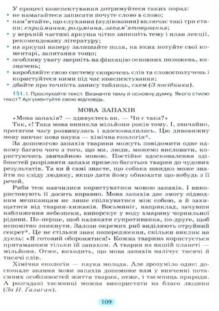 У процесі конспектування дотримуйтеся таких порад:
• не намагайтеся записати почуте слово в слово;
• пам'ятайте, що с л у х а н н я (аудіювання) включає такі три ета-
пи: сприймання, розуміння, запам'ятовування;
• у верхній частині аркуша чітко запишіть тему і план лекції,
рекомендовану літературу;
• на аркуші паперу залишайте поля, на яких нотуйте свої ко-
ментарі, запитання тощо;
• особливу увагу зверніть на фіксацію основних положень, ви-
значень;
• виробляйте свою систему скорочень слів та словосполучень і
користуйтеся ними під час конспектування;
• дбайте про точність запису таблиць, схем (З посібника).
151.1. Прослухайте текст Визначте тему й основну думку. Якого стилю
текст? Аргументуйте свою відповідь.
М О В А З А П А Х І В
«Мова запахів? — здивуєтесь ви. — х Іи є така?»
Так, є! Така мова виникла мільйони років тому. І, звичайно,
протягом часу розвинулась і вдосконалилась. Ц ю дивовижну
мову вивчає нова наука — хімічна е к о л о г і я * .
За допомогою запахів тварини м о ж у т ь повідомити одне од-
ному багато чого з того, що ми, л ю д и , можемо висловити, ко-
ристуючись звичайною мовою. Постійне вдосконалення зді-
бностей розрізняти запахи привело багатьох тварин до чудових
результатів. Та ви й самі знаєте, щ о собака швидко може зна-
йти по сліду л ю д и н у , я к щ о дати йому обнюхати що-небудь з її
речей.
Риби теж навчилися користуватися мовою запахів. І вико-
ристовують її досить вправно. Мова запахів дає змогу підвод-
ним мешканцям не л и ш е спілкуватися між собою, а й захи-
щатися від тварин-хижаків. Восьминіг, наприклад, зачувши
наближення небезпеки, випорскує у воду хмарину чорнильної
рідини. По-перше, щоб налякати супротивника, по-друге, щоб
непомітно зникнути. Залози окремих риб виділяють отруйний
секрет*. Ц е не стільки знак попередження, с к і л ь к и виклик на
дуель: « Я готовий оборонятися!» Кожна тварина користується
притаманним тільки їй запахом. А тварин на нашій планеті —
мільйони. Отже, виходить, що мова запахів налічує тисячі й
тисячі слів.
Хімічна екологія — наука молода. А л е зрозуміло одне: до-
сконале знання мови запахів допоможе нам у вивченні пота-
ємних особливостей ж и т т я тварин, отже, і таємниць природи.
А розгадані таємниці можна використати на благо людини
(За Н. Ґалаґан).
109
 