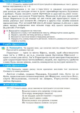 Правописний практикум
1 55. І. С П И Ш І Т Ь , орфографічно Й пунктуаційно оформивши текст, урахо-
вуючи чергування у—в. і—й.
Б е з с у м н і в н и м є те щ о с/пра/віку в л ю д и н і поєднуються
два начала дві натури вічно в д у ш і протиборствують будівник
і руйнач. Один зводить храм А р т е м і д и а другий ( в , у ) ж е пози-
рає на нього п о г л я д о м Герострата. В і д к о л и ( і . й ) рід л ю д с ь к и й
існує борються ( у , в ) ньому ці дві с и л и дві пристрасті одна з
я к и х увінчує нас вінцем бе..смертя а друга стає мовби нашим
п р о к л я т т я м . Т у т вічний бій він ( і , й ) нині триває ( і , й ) я к е з цих
двох начал переможе яке візьме гору від цього з а л е ж а т и м е
(в,у)се (О. Гончар).
II. Виконайте завдання за текстом.
1. Визначте стиль і тип мовлення тексту, обґрунтуйте свою думку.
2. Назвіть засоби зв'язку речень у тексті.
3. Визначте частини мови в першому реченні.
4. Накресліть схему першого речення, поясніть уживання розділових
знаків у ньому.
Скарби фразеології
О III. Поміркуйте. Чи відомо вам, що означає вислів лаври Герострата?
' Прочитайте довідку про це.
Герострат — грек із міста Ефеса, я к и й , щ о б обезсмертити
своє і м ' я , у 356 р. до н.д. с п а л и в храм А р т е м і д и Ефеської —
одне з семи див світу. І м ' я Герострата с т а л о використовуватися
д л я характеристики ч е с т о л ю б н и х л ю д е й , які прагнуть здобути
славу б у д ь - я к о ю ціною, навіть з н и щ у ю ч и к у л ь т у р н і цінності.
Скарби фразеології
156. Запишіть через риску після крилатих висловів їхні значення.
Складіть із ними речення.
Авгієві стайні, с к р и н я ІІандори, б л у д н и й син, бути чи не
б у т и , вавилонське стовпотворіння, ріг Ф о р т у н и , канути в Л е т у ,
с л у г и М е л ь п о м е н и , спочити на л а в р а х , Г е р к у л е с о в і стовпи,
нитка А р і а д н и .
Живе поезія у мові
157. і. Спишіть вірш, розставляючи пропущені розділові знаки.
Благословен хто церкву спорудив
Х т о віру повернув л ю д и н і
А не віддав л и х і й годині і гордині
Д у ш і своєї диво з див.
Благословен хто разом з нами
Не т і л ь к и йшов поміж заграв
112
 