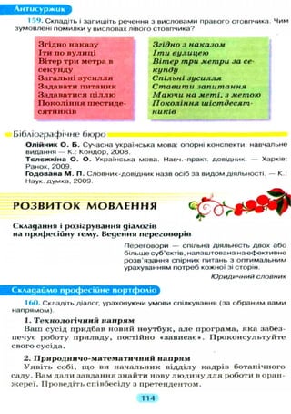 Антисуржик
159. Складіть і запишіть речення з висловами правого стовпчика. Чим
зумовлені помилки у висловах лівого стовпчика?
Згідно наказу Згідно з наказом
Іти по вулиці Іти вулицею
Вітер три метра в Вітер три метри за се-
секунду кунду
Загальні з у с и л л я Спільні зусилля
Задавати питання Ставити запитання
Задаватися ц і л л ю Маючи на меті, з метою
П о к о л і н н я шестиде- Покоління шістдесят-
сятників ників
Бібліографічне б ю р о
О л і й н и к О . Б. Сучасна українська мова: опорні конспекти: навчальне
видання — К.: Кондор, 2008.
Т є л є ж к і н а О . О. Українська мова. Навч.-практ. довідник. — Харків:
Ранок, 2009.
Годована М. П. Словник-довідник назв осіб за видом діяльності. — К.:
Наук, думка, 2009.
Р О З В И Т О К М О В Л Е Н Н Я
Складання і розігрування діалогів
на професійну геллу. Ведення переговорів
Переговори — спільна діяльність двох або
більше суб'єктів, налаштована на ефективне
розв'язання спірних питань з оптимальним
урахуванням потреб кожної зі сторін.
Юридичний словник
Складаймо професійне портфоліо
160. Складіть діалог, ураховуючи умови спілкування (за обраним вами
напрямом).
1. Т е х н о л о г і ч н и й н а п р я м
В а ш с у с і д п р и д б а в н о в и й н о у т б у к , а л е п р о г р а м а , я к а забез-
п е ч у є р о б о т у п р и л а д у , п о с т і й н о « з а в и с а є » . П р о к о н с у л ь т у й т е
с в о г о с у с і д а .
2. П р и р о д н и ч о - м а т е м а т и ч н и й н а п р я м
У я в і т ь с о б і , щ о ви н а ч а л ь н и к в і д д і л у к а д р і в б о т а н і ч н о г о
с а д у . В а м д а л и з а в д а н н я з н а й т и н о в у л ю д и н у д л я р о б о т и в о р а н -
ж е р е ї . П р о в е д і т ь с п і в б е с і д у з п р е т е н д е н т о м .
114
 