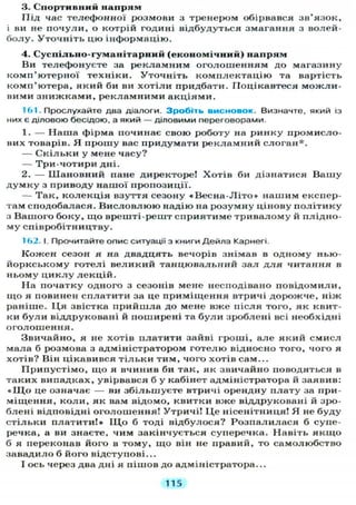 3. Спортивний напрям
Під час телефонної розмови з тренером обірвався зв'язок,
і ви не п о ч у л и , о котрій годині відбудуться змагання з волей-
болу. Уточніть цю інформацію.
4. Суспільно-гуманітарний (економічний) напрям
Ви телефонуєте за рекламним оголошенням до магазину
комп'ютерної техніки. Уточніть комплектацію та вартість
комп'ютера, який би ви х о т і л и придбати. Поцікавтеся можли-
вими з н и ж к а м и , рекламними акціями.
161. Прослухайте два діалоги. З р о б і т ь в и с н о в о к . Визначте, який із
них є діловою бесідою, а який — діловими переговорами.
1. — Наша фірма починає свою роботу на ринку промисло-
вих товарів. Я прошу вас придумати рекламний слоган*.
— С к і л ь к и у мене часу?
— Три-чотири дні.
2. — Шановний пане директоре! Хотів би дізнатися Вашу
д у м к у з приводу нашої пропозиції.
— Так, к о л е к ц і я взуття сезону « В е с н а - Л і т о » нашим експер-
там сподобалася. В и с л о в л ю ю надію на розумну цінову п о л і т и к у
з Вашого боку, щ о врешті-решт сприятиме тривалому й плідно-
му співробітництву.
162. і. Прочитайте опис ситуації з книги Д е й л а Карнегі.
Кожен сезон я на двадцять вечорів знімав в одному нью-
йоркському готелі великий танцювальний зал д л я читання в
ньому ц и к л у л е к ц і й .
На початку одного з сезонів мене несподівано повідомили,
щ о я повинен сплатити за це приміщення втричі дорожче, ніж
раніше. Ц я звістка прийшла до мене вже після того, як квит-
ки б у л и віддруковані й поширені та б у л и зроблені всі необхідні
оголошення.
Звичайно, я не хотів платити зайві гроші, але який смисл
мала б розмова з адміністратором готелю відносно того, чого я
хотів? Він цікавився т і л ь к и тим, чого хотів сам...
Припустімо, щ о я вчинив би так, як звичайно поводяться в
таких випадках, увірвався б у кабінет адміністратора й заявив:
« І Ц о це означає — ви збільшуєте втричі орендну плату за при-
міщення, к о л и , як вам відомо, квитки вже віддруковані й зро-
блені відповідні оголошення! Утричі! Ц е нісенітниця! Я не буду
стільки платити!» ІЦо б тоді відбулося? Розпалилася б супе-
речка, а ви знаєте, чим закінчується суперечка. Навіть я к щ о
б я переконав його в тому, щ о він не правий, то самолюбство
завадило б його відступові...
І ось через два дні я пішов до адміністратора...
115
 