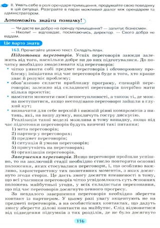 & II. Уявіть себе в ролі орендаря приміщення, продумайте свою поведінку
в цій ситуації. Розіграйте в парах можливий діалог між орендарем та
адміністратором.
Допоможіть знайти помилку!
— ЧИ дасте ви добро на оренду приміщення? — запитує бізнесмен.
— Н І К О Л И ! — відповідає, посміхаючись, директор. — Свого добра не
віддам.
Це варто знати
163. Прочитайте уважно текст. Складіть план.
Підготовка переговорів. У с п і х переговорів завжди зале-
ж и т ь від того, н а с к і л ь к и добре ви до них підготувалися. Д о по-
ч а т к у необхідно змоделювати хід переговорів:
• чітко у я в и т и собі предмет переговорів і обговорювану про-
б л е м у ; ініціатива під час переговорів буде в того, хто к р а щ е
знає й розуміє п р о б л е м у ;
• о б о в ' я з к о в о скласти п р и б л и з н у програму, сценарій пере-
говорів; з а л е ж н о від складності переговорів потрібно мати
к і л ь к а проектів;
• намітити моменти своєї непоступливості, а т а к о ж ті, де мож-
на поступитися, я к щ о несподівано переговори з а й ш л и в г л у -
х и й кут;
• визначити д л я себе верхній і н и ж н і й рівні компромісів з пи-
тань, які, на вашу д у м к у , в и к л и ч у т ь гостру д и с к у с і ю .
Р е а л і з а ц і я такої моделі м о ж л и в а в т о м у випадку, я к щ о під
час підготовки переговорів б у д у т ь вивчені такі питання:
1) мета переговорів;
2) партнер у переговорах;
3 ) предмет переговорів;
4 ) с и т у а ц і я й умови переговорів;
5) присутність на переговорах;
6 ) організація переговорів.
Завершення переговорів. Я к щ о переговори п р о й ш л и успіш-
но, то на з а к л ю ч н і й стадії необхідно с т и с л о повторити основні
п о л о ж е н н я , я к и х стосувалися переговори, і, щ о особливо важ-
л и в о , х а р а к т е р и с т и к у тих позитивних моментів, з яких досяг-
нуто згоди сторін. Ц е дасть з м о г у досягти впевненості в т о м у ,
щ о всі учасники переговорів чітко у с в і д о м л ю ю т ь суть основних
п о л о ж е н ь м а й б у т н ь о ї угоди, у всіх складається переконання,
щ о під час переговорів д о с я г н у т о певного прогресу.
За невдалого завершення переговорів необхідно зберегти
контакт із партнером. У цьому разі увагу а к ц е н т у ю т ь не на
предметі переговорів, а на особистісних контактах, що дадуть
з м о г у зберегти ділові контакти на майбутнє. Слід відмовитися
від підведення підсумків з тих розділів, де не б у л о д о с я г н у т о
116
 