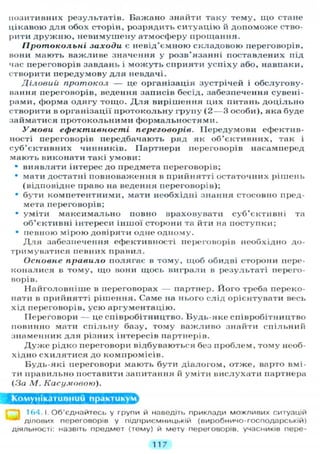 позитивних результатів. Бажано знайти таку тему, щ о стане
цікавою д л я обох сторін, розрядить с и т у а ц і ю й д о п о м о ж е ство-
рити д р у ж н ю , невимушену атмосферу прощання.
Протокольні заходи є невід'ємною складовою переговорів,
вони мають важливе значення у розв'язанні поставлених під
час переговорів завдань і м о ж у т ь сприяти у с п і х у або, навпаки,
створити передумову д л я невдачі.
Діловий протокол — це організація зустрічей і обслугову-
вання переговорів, ведення записів бесід, забезпечення сувені-
рами, форма одягу тощо. Д л я вирішення цих питань д о ц і л ь н о
створити в організації протокольну групу ( 2 — 3 особи), яка буде
займатися протокольними формальностями.
Умови ефективності переговорів. Передумови ефектив-
ності переговорів передбачають ряд як об'єктивних, так і
суб'єктивних чинників. Партнери переговорів насамперед
мають виконати такі умови:
• виявляти інтерес до предмета переговорів;
• мати достатні повноваження в прийнятті остаточних рішень
(відповідне право на ведення переговорів);
• бути компетентними, мати необхідні знання стосовно пред-
мета переговорів;
• уміти максимально повно враховувати суб'єктивні та
об'єктивні інтереси іншої сторони та йти на поступки;
• певною мірою довіряти одне одному.
Д л я забезпечення ефективності переговорів необхідно до-
тримуватися певних правил.
Основне правило полягає в тому, щоб обидві сторони пере-
коналися в тому, що вони щось виграли в результаті перего-
ворів.
Найголовніше в переговорах — партнер. Його треба переко-
нати в прийнятті рішення. Саме на нього слід орієнтувати весь
хід переговорів, усю аргументацію.
Переговори — це співробітництво. Будь-яке співробітництво
повинно мати с п і л ь н у базу, тому важливо знайти спільний
знаменник д л я різних інтересів партнерів.
Д у ж е рідко переговори відбуваються без проблем, тому необ-
хідно с х и л я т и с я до компромісів.
Будь-які переговори мають бути діалогом, отже, варто вмі-
ти правильно поставити запитання й уміти вислухати партнера
(За М. Касумовою).
Комунікативний практикум
164.1. Об'єднайтесь у групи й наведіть приклади можливих ситуацій
* ділових переговорів у підприємницькій (виробничо-господарській)
діяльності: назвіть предмет (тему) й мету переговорів, учасників пере-
117
 