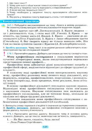 1. Що таке текст?
2. Чому для нього обов'язкові тема й основна думка?
3. Яку роль у творенні тексту відіграють співрозмовники?
4. З якою метою твориться текст?
5. Чому необхідно у творенні тексту враховувати обставини мов-
лення?
6. Яку роль у творенні тексту відіграють стиль і тип мовлення?
Комунікативний практикум^
16е) І. Побудуйте висловлювання на тему «Краса в моєму розумінні».
Як сюжетну канву використайте висловлювання видатних людей.
1. Краса врятує світ (Ф. Достоєвський). 2. Краса л ю д и н и —
це і досконалість тіла, і сила волі (Н. Ужвііі). 3. Краса — це
нічність, що триває мить (А. Камю). 4. Краса — змагання до до-
сконалості ( Л е с я Українка). 5. Краса є л и ш е обіцянням щастя
(Стендаль). 6. Бог творить красу не т і л ь к и навколо себе. Він
Сам за своєю сутністю також є Красою (А. Кентерберійський).
II. Зробіть висновок. Чому текст, а не окремі речення забезпечують взає-
морозуміння підчас спілкування людей?
1 70. І. Прочитайте уважно. Доберіть заголовок до тексту і складіть план.
Мова професійного спілкування є соціальним варіантом
сучасної літературної мови, я к о ю послуговуються переважно
представники певної професії...
Професійна мова забезпечує різні комунікативні потреби в
професійній сфері, виділяється відповідно до сфери трудової ді-
яльності.
У к о ж н о м у виді професійної мови в и о к р е м л ю ю т ь наукову
мову, професійну розмовну мову певного виду діяльності, яку
формують, зокрема, професіоналізми, жаргонізми, і розподіль-
ну мову (наприклад, мова продавця, мова реклами, мова агіта-
ції тощо).
В основу професійної діяльності покладено наукові знання.
Відповідно мова професійного спілкування тісно пов'язана
з науковим стилем. Наукове с п і л к у в а н н я теж н а л е ж и т ь до
професійного спілкування, але не тотожне йому, о с к і л ь к и не
о х о п л ю є всі сфери трудової діяльності.
Головним завданням мови професійного спілкування є за-
безпечення професійної діяльності ( 3 посібника).
II Випишіть слова-терміни й з'ясуйте їх значення за тлумачним словником.
III. Зробіть висновок. Доведіть, що професійне спілкування можливе у
формі діалогу, полілогу й монологу.
1 71. І. Прочитайте репліки діалогу. Визначте тему й основну думку
кожного. Доведіть, що це тексти, яким властиві зв'язність, завершеність.
1. — Як Вас звати, скажіть, будь ласка!
— Л о з а Роман Сергійович.
121
 