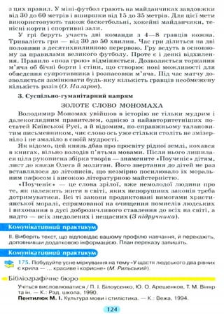 з цих иравил. У міні-футбол грають на майданчиках завдовжки
від ЗО до 60 метрів і в ш и р ш к и від 1 5 до 35 метрів. Д л я цієї мети
використовують також баскетбольні, хокейні майданчики, те-
нісні корти і спортивні зали.
У грі беруть участь дві команди з 4 — 8 гравців кожна.
Т р и в а л і с т ь гри — від 30 до 50 хвилин. Час гри ділиться на дві
половини з д е с я т и х в и л и н н о ю перервою. Гру ведуть в основно-
му за правилами великого футболу. Проте є і деякі відхилен-
ня. П р а в и л о «поза г р о ю » відміняється. Дозволяється торкання
м'яча об бічні борги і стіни, що створює нові можливості д л я
обведення супротивника і розпасовки м'яча. Під час матчу до-
зволяється замінювати будь-яку кількість гравців необмежену
к і л ь к і с т ь разів (О. Назаров).
3. Суспільно-гуманітарний напрям
З О Л О Т Е С Л О В О M O H O M A X A
В о л о д и м и р Мономах увійшов в історію не тільки мудрим і
д а л е к о г л я д н и м правителем, однією з найавторитетніших по-
статей Київської Русі, а й відомим, по-справжньому таланови-
тим письменником, чиє слово ось у ж е стільки століть не змізер-
ніло і не з м а л і л о в своїй мудрості.
Я к відомо, цей князь дбав про просвіту рідної землі, кохався
в книгах, вільно володів п'ятьма мовами. П і с л я нього л и ш и л а -
ся ціла рукописна збірка творів — знамените «ГІоученіє» дітям,
л и с т до князя Олега й молитви. Його звертання до дітей не раз
вставлялося до літописів, щ о незмірно посилювало їх мораль-
ним пафосом і високою л і т е р а т у р н о ю майстерністю.
« І І о у ч е н і є » — це слова зрілої, вже немолодої людини про
те, як н а л е ж и т ь жити в світі, яких непорушних законів треба
дотримуватися. Всі ті закони продиктовані вимогами христи-
янської моралі, спрямованої на очищення помислів л ю д с ь к и х
і виховання в дусі доброзичливого ставлення до всіх на світі, а
надто — всіх знедолених і нещасних (3 підручника).
Комунікативний практикум
II. Виберіть текст, що відповідає вашому профілю навчання, й перекажіть,
доповнивши додатковою інформацією. План переказу запишіть.
Комунікативний практикум^
fe 175. Побудуйте усне міркування на тему «У щастя людського два рівних
г є крила — ... красиве і корисне» ( М . РИЛЬСЬКИЙ).
Бібліографічне бюро
Учіться висловлюватися / П. І. Білоусенко, Ю. О. Арешенков, Т. М. Віняр
та ін. — К.: Рад. школа, 1990.
П е н т и л ю к М. І. Культура мови і стилістика. — К.: Вежа, 1994.
7 24
 