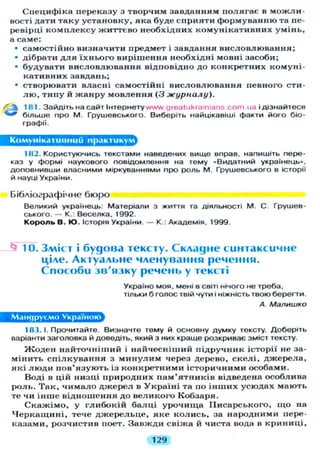 Специфіка переказу з творчим завданням полягає в м о ж л и -
вості дати таку установку, яка буде сприяти формуванню та пе-
ревірці к о м п л е к с у життєво необхідних комунікативних умінь,
а саме:
• самостійно визначити предмет і завдання висловлювання;
• дібрати д л я їхнього вирішення необхідні мовні засоби;
• будувати висловлювання відповідно до конкретних комуні-
кативних завдань;
• створювати власні самостійні висловлювання певного сти-
л ю , типу й жанру мовлення ( 3 журналу).
 181. Зайдіть на сайт Інтернету wvw.greatukrainians.com.ua і дізнайтеся
*** більше про М. Грушевського. Виберіть найцікавіші факти його біо-
графії.
Комунікативний практикум
182. Користуючись текстами наведених вище вправ, напишіть пере-
каз у формі наукового повідомлення на тему «Видатний українець»,
доповнивши власними міркуваннями про роль М. Грушевського в історії
й науці України.
Бібліографічне бюро
Великий українець: Матеріали з життя та діяльності М. С. Грушев-
ського. — К.: Веселка, 1992.
Король В. Ю. Історія України. — К.: Академія, 1999.
^ 10. Зміст і будова тексту. Складне синтаксичне
ціле. Актуальне членування речення.
Способи зв'язку речень у тексті
Україно моя, мені в світі нічого не треба,
Т І Л Ь К И б Г О Л О С твій чути і ніжність твою берегти.
А. Малишко
Мандруємо Україною
181. І. Прочитайте. Визначте тему й основну думку тексту. Доберіть
варіанти заголовка й доведіть, який з них краще розкриває зміст тексту.
Ж о д е н найточніший і найчесніший підручник історії не за-
мінить с п і л к у в а н н я з м и н у л и м через дерево, скелі, джерела,
які л ю д и п о в ' я з у ю т ь із конкретними історичними особами.
Воді в цій низці природних п а м ' я т н и к і в відведена особлива
роль. Т а к , ч и м а л о джерел в У к р а ї н і та по і н ш и х усюдах мають
те чи інше відношення до великого Кобзаря.
С к а ж і м о , у г л и б о к і й балці урочища Писарського, щ о на
Ч е р к а щ и н і , тече д ж е р е л ь ц е , я к е колись, за народними пере-
казами, розчистив поет. Завжди свіжа й чиста вода в криниці,
129
 