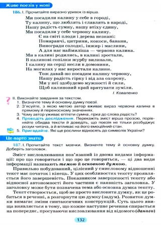 Живе поезія у мові
186.1. Прочитайте виразно уривок із вірша.
М и посадили к а л и н у у себе в городі,
Т у к а л и н у , щ о л ю б л я т ь і с л а в л я т ь в народі.
Н а ш у радість с у м н у , нашу втіху єдину,
М и посадили у себе червону к а л и н у .
Є на світі плоди і дерева незнані:
Помаранчі, цитрини, кокоси, банани,
Виногради солодкі, і н ж и р і маслини,
А д л я нас н а й м и л і ш а — червона калина.
М и в калині родились, в калині зростали,
В калинові сопілки ж у р б у виливали,
І калину на серці несли в домовини,
На м о г и л а х у нас виростали к а л и н и .
Т о ж давай-но посадим к а л и н у червону,
Н а ш у радість гірку і від зла охорону,
М и у неї здобудемо мужності й с и л и ,
Щ о б калиновий край врятувати з у м і л и .
І Коваленко
^ II. Виконайте завдання за текстом.
1. Визначте тему й основну думку поезії.
2. З'ясуйте, з якою метою автор вживає вираз червона калина в
прямому й переносному значеннях.
3. Чому автор уживає епітети сумна, гірка до слова радість?
4. Проведіть д о с л і д ж е н н я Перекажіть зміст вірша прозою, порів-
няйте обидва тексти й доведіть, що поезія не тільки розбуджує
розум читача, а й впливає на його емоційний стан.
5. П р и г а д а й т е . Які ще рослини відносять до символів України?
Це варто знати
187.1. Прочитайте текст мовчки. Визначте тему й основну думку.
Доберіть заголовок.
Зміст висловлювання пов'язаний із двома видами інформа-
ції: про щ о говориться і щ о про це говориться, — ці два види
інформації називають темою й основною думкою.
П р а в и л ь н о побудований, цілісний у смисловому відношенні
текст має початок і кінець. У цих особливостях тексту проявля-
ється його завершеність. П о к а з н и к о м завершеності тексту або
відносної автономності його частини є наявність заголовка. У
заголовку може бути позначена тема або основна думка тексту.
Текст створюється, щоб не просто висловити д у м к у , як це ро-
биться в реченні, а розгорнути цю д у м к у (задум). Розвиток дум-
ки вимагає зміни синтаксичних конструкцій. Суть цього яви-
ща виявляється в тому, щ о кожне наступне речення спирається
на попереднє, просуваючи висловлювання від відомого (даного)
132
 