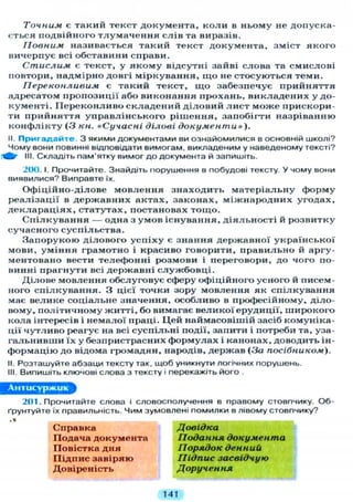 Точним є такий текст документа, коли в ньому не допуска-
ється подвійного тлумачення слів та виразів.
Повним називається такий текст документа, зміст якого
вичерпує всі обставини справи.
Стислим є текст, у якому відсутні зайві слова та смислові
повтори, надмірно довгі міркування, щ о не стосуються теми.
Переконливим є такий текст, щ о забезпечує прийняття
адресатом пропозиції або виконання прохань, викладених у до-
кументі. Переконливо складений діловий лист може прискори-
ти прийняття управлінського рішення, запобігти назріванню
конфлікту (З кн. «Сучасні ділові документи»).
II. П р и г а д а й т е . З якими документами ви ознайомилися в основній школі?
Чому вони повинні відповідати вимогам, викладеним у наведеному тексті?
III. Складіть пам'ятку вимог д о документа й запишіть.
200. І. Прочитайте. Знайдіть порушення в побудові тексту. У чому вони
виявилися? Виправте їх.
Офіційно-ділове мовлення знаходить матеріальну форму
реалізації в державних актах, законах, міжнародних угодах,
деклараціях, статутах, постановах тощо.
Спілкування — одна з умов існування, діяльності й розвитку
сучасного суспільства.
Запорукою ділового успіху є знання державної української
мови, уміння грамотно і красиво говорити, правильно й аргу-
ментовано вести телефонні розмови і переговори, до чого по-
винні прагнути всі державні службовці.
Ділове мовлення обслуговує сферу офіційного усного й писем-
ного спілкування. З цієї точки зору мовлення як спілкування
має велике соціальне значення, особливо в професійному, діло-
вому, політичному житті, бо вимагає великої ерудиції, широкого
кола інтересів і немалої праці. Цей наймасовішій засіб комуніка-
ції чутливо реагує на всі суспільні події, запити і потреби та, уза-
гальнивши їх у безпристрасних формулах і канонах, доводить ін-
формацію до відома громадян, народів, держав (За посібником).
II. Розташуйте абзаци тексту так, щоб уникнути логічних порушень.
III. Випишіть ключові слова з тексту і перекажіть його .
201. Прочитайте слова і словосполучення в правому стовпчику. О б -
ґрунтуйте їх правильність. Чим зумовлені помилки в лівому стовпчику?
Справка
Подача документа
Повістка дня
Підпис завіряю
Довіреність
Довідка
Подання документа
Порядок денний
Підпис засвідчую
Доручення
141
 