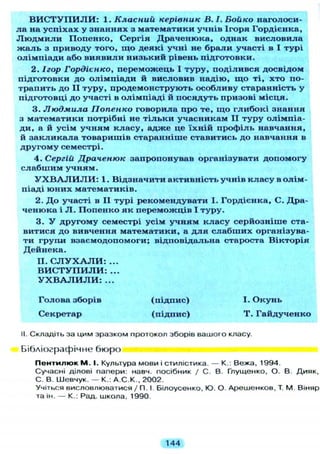 В И С Т У П И Л И : 1. Класний керівник В. І. Бойко наголоси-
ла на успіхах у знаннях з математики учнів Ігоря Гордієнка,
Л ю д м и л и Попенко, Сергія Драченюка, однак висловила
ж а л ь з приводу того, щ о деякі учні не брали участі в І турі
олімпіади або виявили низький рівень підготовки.
2. Ігор Гордієнко, переможець І туру, поділився досвідом
підготовки до олімпіади й висловив надію, щ о ті, хто по-
трапить до II туру, продемонструють особливу старанність у
підготовці до участі в олімпіаді й посядуть призові місця.
3. Людмила Попенко говорила про те, щ о глибокі знання
з математики потрібні не тільки учасникам I I туру олімпіа-
ди, а й усім учням класу, адже це їхній профіль навчання,
й закликала товаришів старанніше ставитись до навчання в
другому семестрі.
4. Сергій Драченюк запропонував організувати допомогу
слабшим учням.
У Х В А Л И Л И : 1. Відзначити активність учнів класу в олім-
піаді юних математиків.
2. Д о участі в II турі рекомендувати І. Гордієнка, С. Дра-
ченюка і Л . Попенко як переможців І туру.
3. У другому семестрі усім учням класу серйозніше ста-
витися до вивчення математики, а д л я слабших організува-
ти груп-и взаємодопомоги; відповідальна староста Вікторія
Дейнека.
II. С Л У Х А Л И : ...
В И С Т У П И Л И : ...
У Х В А Л И Л И : ...
Голова зборів (підпис) І. Окунь
Секретар (підпис) Т . Гайдученко
II. Складіть за цим зразком протокол зборів вашого класу.
Бібліографічне бюро
П е н т и л ю к М . І. Культура мови і стилістика. — К.. Вежа, 1994.
Сучасні ділові папери: навч. посібник / С. В. Глущенко, О. В. Дияк,
С. В. Шевчук. — К.. А.С.К., 2002.
Учіться висловлюватися / П. І. Білоусенко, Ю. О. Арешенков, Т. М Віняр
та ін. — К.: Рад. школа, 1990.
144
 