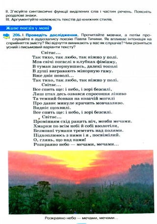 II. З'ясуйте синтаксичні функції виділених слів і частин речень. Поясніть
розділові знаки.
III. Аргументуйте належність текстів до книжних стилів.
Живе поезія у мові
• 206.1. Проведіть д о с л і д ж е н н я . Прочитайте мовчки, а потім про-
слухайте в аудіозапису поезію Павла Тичини. Як впливає інтонація на
сприйняття змісту? Які відчуття виникають у вас як слухачів? Чим різняться
усний і письмовий варіанти тексту?
Світає...
Т а к тихо, так л ю б о , так н і ж н о у полі.
М о в свічі погаслі в к л у б к а х фіміаму,
В туман загорнувшись, д а л е к і тополі
В д у ш і вигравають м і н о р н у ю гаму.
В ж е дніє поволі...
Т а к т и х о , так л ю б о , так н і ж н о у полі.
Світає...
Все спить ще: і небо, і зорі безсилі,
Л и ш птах десь озвався спросоння л і н и в о
Та темний бовван на козачій м о г и л і
П р о давнє м и н у л е кричить мовчазливо.
Видніє щ о х в и л і .
Все спить ще: і небо, і зорі безсилі.
л Світає...
П р о м і н н я м схід ранить ніч, мовби мечами.
Х м а р к и по всім небі й собі в з о л о т і л и ,
Безмовні т у м а н и тремтять над п о л я м и .
П і д х о п л ю ю с ь з ними і я , п о с в і ж і л и й .
О, г л я н ь , щ о над нами!
Р о з к р а я н о небо — мечами, мечами...
Розкраяно небо — мечами, мечами...
 