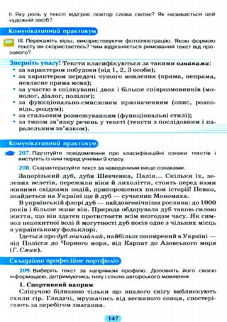 II. Яку роль у тексті відіграє повтор слова світає? Як називається цей
художній засіб?
Комунікативний практикум
III. Перекажіть вірш, використовуючи фотоілюстрацію. Якою формою
тексту ви скористаєтесь? Чим відрізняється римований текст від про-
зового?
Зверніть увагу! Тексти класифікуються за такими ознаками:
• за характером побудови (від 1, 2, 3 особи);
• за характером передачі чужого мовлення (пряма, непряма,
невласне пряма мова);
• за участю в спілкуванні двох і б і л ь ш е співрозмовників (мо-
нолог, діалог, п о л і л о г ) ;
• за функціонально-смисловим призначенням (опис, розпо-
відь, роздум);
• за стильовим розмежуванням (функціональні стилі);
• за типом зв'язку речень у тексті (тексти з послідовним і па-
ралельним зв'язком).
Комунікативний практикум^
207. Підготуйте повідомлення про класифікаційні ознаки текстів і
виступіть із ним перед учнями 9 класу.
208. Схарактеризуйте текст за наведеними вище ознаками.
Запорізький дуб, дуби Шевченка, П а л і я . . . С к і л ь к и їх, зе-
лених велетів, пережили віки й л и х о л і т т я , стоять перед нами
живими свідками подій, припорошених пилом історії! Певно,
знайдеться на Україні ще й дуб — сучасник Мономаха.
В українській флорі дуб — найдовговічніша рослина: до 1000
років і б і л ь ш е живе він. Природа обдарувала дуб такою с и л о ю
життя, що він здатен протистояти всім незгодам часу. Я к сим-
вол непохитної волі й могутності дуб посів одне з чільних місць
в українському фольклорі.
Ідеться про дуб звичайний, найбільш поширений в Україні —
від Полісся до Чорного моря, від Карпат до Азовського моря
(Г. Смик).
Складаймо професійне портфоліо
209. Виберіть текст за напрямом профілю. Доповніть його своєю
інформацією, дотримуючись типу і стилю авторського мовлення.
І. Спортивний папрям
С л і п у ч о ю білизною т і л ь к и щ о впалого снігу виблискують
с х и л и гір. Глядачі, мружачись від весняного сонця, спостері-
гають за перебігом змагання.
147
 