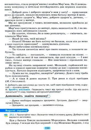 весняночка, стала розрум'янена і осяйна Мар'яна. На її новень-
кому к о ж у ш к у в петельці погойдувалось два перших підсніж-
ники.
— Добрий день і доброго здоров'я вам у хату! — приклавши
руку до грудей, низько вклонилась вона батьку-матері й мені.
— Доброго здоров'я, М а р ' я н о , доброго здоров'я, дитино, —
дрогнув голос у матері.
М и всі зрозуміли: з чимсь незвичним, великим прийшла до
нас дівчина.
Мар'яна притулилась до матері, щось зашепотіла їй, і на ма-
териних віях з а б л и щ а л и сльози.
— Н е плачте, тіточко, бо я сама розплачусь, — сміючись, за-
плакала Мар'яна.
— Я к и й ж е він, твій місяць?
— Отакої! Невже ви його влітку не бачили, коли він до мене
у ваш садочок приходив? — здивувалась дівчина.
Мати вибачливо посміхнулась:
— Ти тільки шепотіла мені про свого козака, а показати за-
булась.
— Т о вийдіть — погляньте, — кивнула головою на вікно. —
Сидить собі на возі й так пишається, що далі нікуди. — І вже
тихо, тільки матері сказала: — Він княгинею і зіронькою на-
зиває мене...
На вулиці стоять запряжені коні. Молодий, горбоносий па-
рубок в шинелі красиво повертає голову до нас і приязно посмі-
хається. Батько першим підходить, здоровкається з ним.
— Зумів ж е ти, парубче, назоріти* дівчину. Довго таку треба
б у л о попошукати.
— А я таки й довго шукав її. Три роки в сідлі проїздив
(М. Стельмах).
II. Доберіть два заголовки до тексту так, щоб один відображав тему, а дру-
гий — основну думку.
III. Зробіть висновок. Перекажіть текст від третьої особи. Що від цього
зміниться? У чому перевага авторської розповіді?
Допоможіть знайти помилку!
— Думки необхідно виражати зрозуміло. Зрозумів, Даниле? — звер-
нулася Ольга.
— Зрозуміло, що зрозумів, — засміявся хлопець.
Видатні українці
212.1. Прочитайте текст. Визначте тему й основну думку. Доберіть свої
варіанти заголовка.
Був у батька Х м е л я полковник Морозенко. Вельми славний
був лицар. І всюди він був перший: і під Ж о в т и м и Водами, і під
150
 