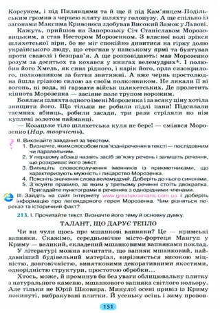 Корсунем, і під Пилявцями та й ще й під Кам'янцем-Поділь-
ськнм громив з чернею кляту шляхту голопузу. А ще спільно із
загонами Максима Кривоноса здобував Високий Замок у Львові.
Кажуть, прийшов на Запорозьку Січ Станіславом Морозо-
вицьким, а став Нестором Морозенком. З власної волі зрікся
шляхетської віри, бо не міг спокійно дивитися на гірку долю
українського люду, що стогнав у панському ярмі та бунтував
проти сваволі і безправ'я. А ще розповідають: мав Морозенко
розум за десятьох та кохався у книгах велемудрих*. І полю-
бив його Хмель, як сина рідного, і нарік його, орла сизокрило-
го, полковником за битви звитяжні. А вже чернь простолюд-
на йшла грізною силою за своїм полковником. Не л я к а л и її ні
вогонь, ні вода, ні гармати військ шляхетських. Де пролетить
кіннота Морозенка — засіяне поле трупом ворожим.
Боялася шляхта одного імені Морозенка і за всяку ціну хотіла
знищити його. Щ о тільки не робили підлі пани! Підсилали
таємних вбивць, робили засади, три рази стріляли по нім
куплені золотом найманці.
— Козацьке тіло шляхетська куля не бере! — сміявся Моро-
зенко (Нар. творчість).
II. Виконайте завдання за текстом.
1. Визначте, яким способом пов'язані речення в тексті — послідовним
чи паралельним.
2. У першому абзаці назвіть засіб зв'язку речень і запишіть речення,
що розкриває його зміст.
3. Випишіть словосполучення іменників із прикметниками, що
характеризують мужність і лицарство Морозенка.
4. Поясніть значення слова велемудрий. Доберіть до нього синоніми.
5. З'ясуйте правило, за яким у третьому реченні стоїть двокрапка.
Пригадайте пунктограми в реченнях з однорідними членами.
^ ^ III. Зайдіть на сайт Інтернету www.greatukrainians.com.ua і доберіть
*** інформацію про легендарного героя Морозенка. Чим різняться пе-
реказ та історичний факт?
213. І. Прочитайте текст. Визначте його тему й основну думку.
Т А Л А Н Т , Щ О Д А Р У Є Т Е П Л О
Чи ви чули щось про мшанкові вапняки? Це — кримські
вапняки. Скажімо, середньовічне місто-фортеця Мангуп у
Криму — великий, складений мшанковими вапняками поклад.
У літературі можна вичитати, що вапняк мшанковий, най-
давніший будівельний матеріал, вирізняється високою міц-
ністю, довговічністю, винятковими декоративними якостями,
однорідністю структури, простотою обробки...
Хтось, може, й проминув би без уваги облицювальну плитку
з натурального каменю, мшанкового вапняка світлого кольору.
А л е тільки не Юрій Шковира. Минулої осені привіз із Криму
покинуті, вибракувані плитки. Й усеньку осінь і зиму провов-
151
 