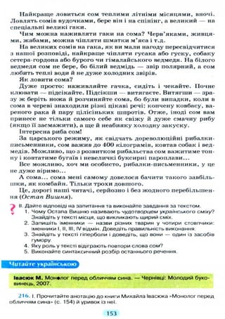 Найкраще ловиться сом теплими л і т н і м и місяцями, вночі.
Л о в л я т ь сомів вудочками, бере він і на спінінг, а великий — на
спеціальні великі гаки.
Ч и м можна наживляти гаки на сома? Черв'яками, живця-
ми, жабами, можна ч і п л я т и шматки м'яса і т.д.
На великих сомів на гака, як ви мали нагоду пересвідчитися
з нашої розповіді, найкраще чіпляти гусака або гуску, собаку
сетера-гордона або бурого чи гімалайського ведмедя. На білого
ведмедя сом не бере, бо білий ведмідь — звір полярний, а сом
любить теплі води й не д у ж е холодних звірів.
Я к ловити сома?
Д у ж е просто: наживляйте гачка, сидіть і чекайте. Почне
клювати — підсікайте. Підсікши — витягаєте. В и т я г т и — зра-
зу ж беріть ножа й розчиняйте сома, бо б у л и випадки, коли в
сома в череві знаходили різні цікаві речі: копчену ковбасу, ва-
реного рака й пару цілісіньких шпротів. Отже, іноді сом вам
принесе не т і л ь к и самого себе як свіжу й д у ж е смачну рибу
( я к щ о її засмажити), а ще й неабияку холодну закуску.
Інтересна риба сом!
За царського режиму, як свідчать дореволюційні рибалки-
письменники, сом важив до 400 кілограмів, ковтав собак і вед-
медів. М о ж л и в о , що з розвитком рибальства сом важитиме тон-
ну і ковтатиме бугаїв і невеличкі буксирні пароплави...
Все можливо, хоч ми особисто, рибалки-письменники, у це
не д у ж е віримо...
А сома... сома мені самому довелося бачити такого завбіль-
шки, як комбайн. Т і л ь к и трохи довшого.
Це, дорогі наші читачі, серйозно і без жодного перебільшен-
ня ( О с т а п Вишня).
Ъ II. Дайте відповіді на запитання та виконайте завдання за текстом.
1. Чому Остапа Вишню називають чудотворцем українського сміху?
Знайдіть у тексті місця, що викликають щирий сміх.
2. Запишіть іменники — назви різних тварин у чотири стовпчики:
іменники I, II, III, IV відмін. Доведіть правильність виконання
3. Знайдіть у тексті гіперболи і доведіть, що вони — один із засобів
гумору.
4. Яку роль у тексті відіграють повтори слова сом?
5. Виконайте синтаксичний розбір останнього речення.
Читайте українською
Івасюк М . Монвлог перед обличчям сина. — Чернівці: Молодий буко-
винець, 2007.
216. І. Прочитайте анотацію до книги Михайла Івасюка «Монолог перед
обличчям сина» (с. 154) й уривок із неї.
153
 
