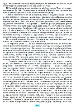 будь-яка дівчина знайде той дивоцвіт, то візьме в нього всі чари
і причарує назавжди свого коханого леґеня.
В Україні відомі різні варіанти цієї легенди. Так, літерату-
рознавець О. Ю. Романенко в нарисі « Ч а р - з і л л я » розповідає
про дівчину-гуцулку, яка шукає червону руту:
«Вона спотикається об коріння, падає, піднімається, знову
долає темряву і страх. І коли вже, здавалося, вибилася зовсім
із сил, не мала змоги підвестися, побачила раптом попереду ча-
рівний вогник. Так, це вона, чарівна рута-квітка! Небагатьом
судилося побачити її й зірвати... Т і л ь к и раз у двадцять років
заполум'яніє на руті червоний цвіт замість звичайного жовто-
го, і то ненадовго. Знайди в собі сили, підведись, зірви чарівний
цвіт, і він принесе тобі щастя. Ти будеш коханою завжди, ти
не відатимеш гіркоти розлуки й гострого болю зради. Зірви ж
скоріше квітку і вручи її красному леґеню, що з'являється
щоночі в дівочі сни, і ви станете нерозлучними довіку.
О, чарівні легенди Карпат! Скільки вас виринає із сивої дав-
нини, скільки вас твориться довкола!»
Та червона рута — це не західноукраїнський чи буковин-
ський регіональний символ, а загальноукраїнський, який побу-
тував у різних варіантах у багатьох частинах України, відбива-
ючи важкі події в історії нашого народу... Так, Тарас Мельник
і Сергій Козак розповідають, що червона рута з'явилася в часи
лихоліття, коли Україна стогнала від набігів різних поне-
волювачів. Та чарівна диво-квітка пов'язується з боротьбою
наших предків-українців за своє вільне життя.
...Ворожа навала вдерлася на українську землю, грабу-
вала, спалювала, знищувала все дощенту, але червону руту
жорстокі напасники не могли знищити — вона зосталася
жити: спалахувала тільки голубим п о л у м ' я м , але не згоряла
у вогні. Була символом вічно живого і незнищенного україн-
ського народу. Та ось настало горе. Одного парубка схопили
хижі заброди і запроторили на невільничу галеру. То була така
гнітюча і важка неволя, а ворог такий жорстокий, що галер-
ники втратили надію на порятунок. А л е сталося диво. Кохана
того парубка важко побивалася, гірко оплакувала його сумну
долю. Дівчина добре знала, в чиїх руках він перебував. К о л и
з України відлітали журавлині ключі, кохана піднесла вгору
червону руту і попросила одного з тих птахів: «Передай, лю-
бий журавлику, цю квітку моєму коханому, хай він пам'ятає
мою любов до нього». Журавель узяв у дзьоба ту диво-квітку,
і, пролітаючи понад морем, побачив галеру з невільниками.
Опустився до неї й кинув парубкові-невільникові подарунок
коханої. П о л у м ' я червоної рути розворушило серце кохано-
го та його побратимів. Вони згадали рідну Україну, батьків.
155
 