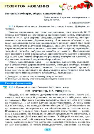 Р О З В И Т О К М О В Л Е Н Н Я ^ ^ Г
Виступ на семінарах, зборах, конференціях
У М І Т И просто і красиво спілкуватися —
це ціла наука.
К. Станіславський
217.1 Прочитайте текст. Визначте його стиль і жанр. Доберіть за-
головок.
Важко визначити, що таке національна ідея взагалі, бо її
можна розуміти як зберігання материнської мови, обрядових
звичаїв і т.ін. д л я окремої л ю д и н и , родини чи громад, які про-
живають за межами рідного етносу. А л е можна з'ясувати, щ о
таке національна ідея д л я конкретного народу, який має свою
мову, к у л ь т у р н і й духовні традиції, пам'ять про своє минуле,
характерні риси ментальності, економічні інтереси, територію,
своєрідні способи добування засобів до життя. Національна
ідея поєднує в собі визначальні прикметності народу і вимагає
від нього д л я їхньої оборони та розвитку створення власної, ні
від кого не залежної державної організації.
Отже, національна ідея — це творець, захисник, відновлю-
вач і будівничий державності народу, його дух свободи, вищий
рівень самоусвідомлення, ознака інтелектуальної зрілості,
його здатність впливати на формування позитивного д л я себе
політичного міжнародного клімату (Д. ІІавличко).
II. Доведіть, що текст має впливову силу на читача.
III. Випишіть із тексту ключові слова і з'ясуйте їх значення.
С к а р б и ф р а з е о л о г і ї
Р^і 218.1. Прочитайте текст. Визначте його стиль і жанр.
С І М П ' Я Т Н И Ц Ь Н А Т И Ж Д Е Н Ь
Л ю д е й , які не вміють дотримувати свого слова, часто змі-
нюють свої погляди й рішення, не виконують обіцянок, ніхто
не поважає. Про таку л ю д и н у говорять, щ о в неї «сім п'ятниць
на т и ж д е н ь » . І це д у ж е влучна характеристика. А чому саме
сім п'ятниць, а не понеділків чи вівторків? Щ о б відповісти на
це запитання, повернемося на кільканадцять століть назад.
П ' я т н и ц я в ті далекі часи була останнім днем т и ж н я — вихід-
ним і базарним. На базарах не л и ш е продавали та купували, а
й вирішували різні важливі питання. Хлібороб, скажімо, про-
сив коваля, щоб той викував йому до жнив серп чи косу, гон-
чареві замовляв десяток глечиків. Багатий господар, який сам
не міг впоратись зі своїм господарством, знаходив на базарі
157
 