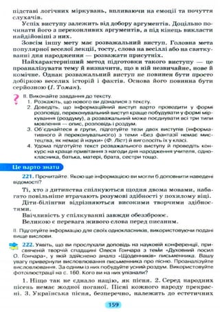 підставі л о г і ч н и х міркувань, впливаючи на емоції та почуття
слухачів.
Успіх виступу з а л е ж и т ь від добору аргументів. Д о ц і л ь н о по-
чинати його з переконливих аргументів, а під кінець викласти
найдійовіші з них.
Зовсім іншу мету має розважальний виступ. Головна мета
популярної веселої л е к ц і ї , тосту, слова на весіллі або на святку-
ванні дня народження — розважати присутніх.
Найхарактерніший метод підготовки такого виступу — це
проаналізувати тему й визначити, щ о в ній незвичайне, нове й
комічне. Однак розважальний виступ не повинен бути просто
добіркою веселих історій і фактів. Основа його повинна бути
серйозною (/. Томан).
) II. Виконайте завдання до тексту.
1. Розкажіть, що нового ви дізналися з тексту.
2. Доведіть, що інформаційний виступ варто проводити у формі
розповіді, переконувальний виступ краще побудувати у формі мір-
кування (роздуму), а розважальний може поєднувати всі три типи
мовлення — опис, розповідь і роздум.
3. Об'єднайтеся в групи, підготуйте тези двох виступів (інформа-
тивного й переконувального) з теми «Без фантазії немає мис-
тецтва, як немає й науки» ( Ф Ліст) й виголосіть їх у класі.
4 Удома підготуйте текст розважального виступу й проведіть кон-
курс на краще привітання з нагоди дня народження учителя, одно-
класника, батька, матері, брата, сестри тощо.
Це варто знати
221. Прочитайте. Якою ще інформацією ви могли б доповнити наведені
відомості?
Ті, хто з дитинства спілкуються щодня двома мовами, наба-
гато повільніше втрачають розумові здібності у п о х и л о м у віці.
Діти-білінгви відрізняються високими творчими здібнос-
тями.
Ввічливість у спілкуванні завжди обеззброює.
В е л и к о ю є перевага живого слова перед писаним.
II Підготуйте інформацію д л я своїх однокласників, використовуючи подані
вище вислови.
222. Уявіть, що ви прослухали доповідь на науковій конференції, при-
свяченій творчій спадщині Олеся Гончара з тек^и «Духовний посил
О. Гончара», у якій здійснено аналіз «Щоденників» письменника. Вашу
увагу привернули висловлювання письменника про пісню. Проаналізуйте
висловлювання. За одним із них побудуйте усний роздум. Використовуйте
фотоілюстрації на с. 160. Кого ви на них упізнали?
1. Н і щ о так не єднало націю, як пісня. 2. Серед народних
пісень немає жодної поганої. ГІісні кожного народу прекрас-
ні. 3. Українська пісня, безперечно, належить до естетичних
159
 