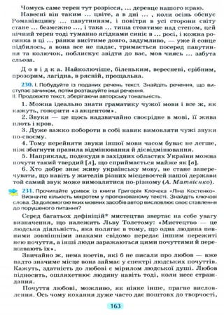 Чомусь саме терен тут розрісся, ... деревце нашого краю.
Навесні він таким ... цвіте, а в дні ... , коли осінь обснує
Романівщину ... павутинням, і повітря в усі сторони світу
стане ... безмежно ..., і така ... тиша стоятиме над степом, цей
нічний терен тоді туманно ягідками синіє в ... росі, і кожна ро-
синка в ці ... ранки висітиме довго, задумливо, — уже й сонце
підбилось, а вона все не падає, тримається посеред павутин-
ня та колючок, поблискує звідти до вас, мов чиясь ... забута
сльоза.
Д о в і д к а . Найколючіше, біленьким, вересневі, срібним,
прозорим, лагідна, в рясній, прощальна.
230. І. Побудуйте із поданих речень текст. Знайдіть речення, що ви-
ступає зачином, потім розташуйте інші речення.
II Продовжте текст, зберігаючи авторську тональність.
1. Можна ідеально знати граматику чужої мови і все ж, як
кажуть, говорити « з акцентом».
2. Звуки — це щось надзвичайно своєрідне в мові, її жива
плоть і кров.
3. Д у ж е важко побороти в собі навик вимовляти чужі звуки
по-своєму.
4. Тому перейняти звуки іншої мови часом буває не легше,
ніж збагнути правила відмінювання й дієвідмінювання.
5. Наприклад, подекуди в західних областях України можна
почути такий твердий [л], що сприймається майже як [в].
6. Хто добре знає живу українську мову, не стане запере-
чувати, що навіть у жителів різних місцевостей нашої держави
той самий звук може вимовлятися по-різному (А. Матвієнко).
І > 231. Прочитайте уривок із книги Григорія Юючека «Ліна Костенко»
Визначте кількість мікротем у пропонованому тексті. Знайдіть ключові
слова. За допомогою яких мовних засобів автор висловлює своє ставлення
до порушеного питання?
Серед багатьох дефініцій* мистецтва звертає на себе увагу
визначення, що належить Льву Толстому: •Мистецтво — це
людська діяльність, яка полягає в тому, що одна людина пев-
ними зовнішніми знаками свідомо передає іншим пережиті
нею почуття, а інші люди заражаються цими почуттями й пере-
живають їх » .
Звичайно ж, нема поетів, які б не писали про любов — вже
надто значиме місце вона займає у спектрі людських почуттів.
Кажуть, здатність до любові є мірилом людської душі. Любов
підносить, ошляхетнює людину навіть тоді, коли несе страж-
дання.
Почуття любові, можливо, як ніяке інше, прагне вислов-
лення. Ось чому кохання дуже часто дає поштовх до творчості,
163
 