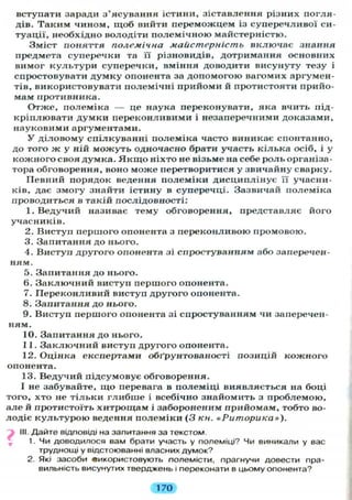 вступати заради з ясуваиня істини, зіставлення різних погля-
дів. Таким чином, щоб вийти переможцем із суперечливої си-
туації, необхідно володіти полемічною майстерністю.
Зміст поняття полемічна майстерність включає знання
предмета суперечки та її різновидів, дотримання основних
вимог культури суперечки, вміння доводити висунуту тезу і
спростовувати думку опонента за допомогою вагомих аргумен-
тів, використовувати полемічні прийоми й протистояти прийо-
мам противника.
Отже, полеміка — це наука переконувати, яка вчить під-
кріплювати думки переконливими і незаперечними доказами,
науковими аргументами.
У діловому спілкуванні полеміка часто виникає спонтанно,
до того ж у ній можуть одночасно брати участь кілька осіб, і у
кожного своя думка. Я к щ о ніхто не візьме на себе роль організа-
тора обговорення, воно може перетворитися у звичайну сварку.
Певний порядок ведення полеміки дисциплінує її учасни-
ків, дає змогу знайти істину в суперечці. Зазвичай полеміка
проводиться в такій послідовності:
1. Ведучий називає тему обговорення, представляє його
учасників.
2. Виступ першого опонента з переконливою промовою.
3. Запитання до нього.
4. Виступ другого опонента зі спростуванням або заперечен-
ням.
5. Запитання до нього.
6. Заключний виступ першого опонента.
7. Переконливий виступ другого опонента.
8. Запитання до нього.
9. Виступ першого опонента зі спростуванням чи заперечен-
ням.
10. Запитання до нього.
11. Заключний виступ другого опонента.
12. Оцінка експертами обґрунтованості позицій кожного
опонента.
13. Ведучий підсумовує обговорення.
І не забувайте, що перевага в полеміці виявляється на боці
того, хто не тільки глибше і всебічно знайомить з проблемою,
але й протистоїть хитрощам і забороненим прийомам, тобто во-
лодіє культурою ведення полеміки (3 кн. «Риторика»).
III. Дайте відповіді на запитання за текстом.
1. Чи доводилося вам брати участь у полеміці? Чи виникали у вас
труднощі у відстоюванні власних думок?
2. Які засоби використовують полемісти, прагнучи довести пра-
вильність висунутих тверджень і переконати в цьому опонента?
170
 