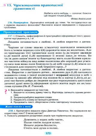 13. Удосконалення правописної
грамотності
Любити кого-небудь — означає бажати
цій людині тільки добра.
Фома Аквінський
236. Поміркуйте. Прочитайте епіграф до теми. Чи погоджуєтеся ви
з думкою відомого філософа? Висловте власні міркування з порушеної
проблеми.
Правописний практикум
2 3 7 . І. С П И Ш І Т Ь , орфографічно й пунктуаційно оформивши текст, урахо-
вуючи чергування у-в, і-й.
Л ю д и н а починається з любові. А любов виростає з дитин-
ства.
Чарівне це слово знаємо з/малечку навчилися вимовляти
його з/поміж перших слів і(й) дорожити ним як молитвою. А л е
не/пригадаємо тієї часиночки коли воно (у,)в/перше з а с я я л о
(у,в) нашій душі (і,й) наповнило її ясною хвил..ю тепла. Бо
чи/ж дано запам'ятати ту благодатну мить к о л и білими крила-
ми чистоти війнула над нами колискова або перший раз усміх-
нулася нам мама коли б л и с н у л о (у,в) небі сонце (і,й) з е м л я по-
стелилася д л я першого/най/першого крок..?
Л ю д и н а починається з любові. А любов виростає з дитин-
ства. Виростає з лагідного дотик., маминих рук ( і , й ) ласкавого
маминого слова з тихої колискової і яскравої веселки в небі з
квітки та вишні або я б л у н і під вікном бо в квітці (і,й) (у,в) де-
реві так багато добра до л ю д и н и що раз торкнувшись цнотливої
дитячої д у ш і воно (у.в)продовж цілого ж и т т я зоріє як не/опа-
лима купина (За Я. Гояном).
і II. Виконайте завдання за текстом.
1. Визначте основну думку тексту. Відповідь запишіть одним речен-
ням.
2. Затранскрибуйте виділені слова.
3. Накресліть схему останнього речення.
4. Продовжіть текст, зберігаючи стиль і авторську тональність.
Живе поезія у мові
239. І. Прочитайте виразно вірш Дмитра Павличка. Які порівняння ви-
користовує поет? З якою метою?
II. Поясніть уживання розділових знаків при порівняльних зворотах.
Дзвенить у зорях небо чисте,
Палає синім льодом ш л я х .
Неначе дерево безлисте,
Стоїть моя душа в п о л я х .
173
 
