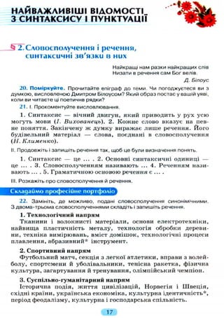 НАЙВАЖЛИВІШІ ВІДОМОСТІ
З СИНТАКСИСУ І ПУНКТУАЦІЇ
1Г2,Словосполучення і речення,
синтаксичні зв'язки в них
Найкращі нам разки найкращих слів
Низати в речення сам Бог велів.
Д. Білоус
20. Поміркуйте. Прочитайте епіграф до теми. Чи погоджуєтеся ви з
думкою, висловленою Дмитром Білоусом? Який образ постає у вашій уяві,
коли ви читаєте ці поетичне рядки?
21. І. Прокоментуйте висловлювання.
1. Синтаксис — вічний двигун, який приводить у рух усю
могуть мови (І. Вихованець). 2. Кожне слово вказує на пев-
не поняття. Закінчену ж думку виражає л и ш е речення. Його
будівельний матеріал — слова, поєднані в словосполучення
(Н. Клименко).
II. Продовжіть і запишіть речення так, щоб це були визначення понять.
1. Синтаксис — це . . . . 2. Основні синтаксичні одиниці —
це ... . 3. Словосполученням називають ... 4. Реченням нази-
вають ... . 5. Граматичною основою речення є ... .
III. Розкажіть про словосполучення й речення.
Складаймо професійне портфоліо
22. Замініть, де можливо, подані словосполучення синонімічними.
З двома-трьома словосполученнями складіть і запишіть речення.
1. Технологічний напрям
Тканини і волокнисті матеріали, основи електротехніки,
найвища пластичність металу, технологія обробки дереви-
ни, техніка вимірювань, вміст домішок, технологічні процеси
плавлення, абразивний* інструмент.
2. Спортивний напрям
Футбольний матч, секція з легкої атлетики, вправи з волей-
болу, спортсмени й уболівальники, тенісна ракетка, фізична
культура, загартування й тренування, олімпійський чемпіон.
3. Суспільно-гуманітарний напрям
Історична подія, життя цивілізацій, Норвегія і Швеція,
східні країни, українська економіка, культурна ідентичність*,
період феодалізму, культурна і господарська спільність.
17
 