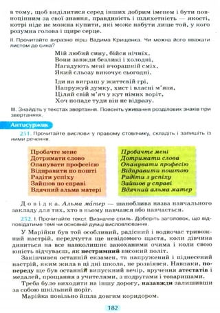 в тому, щоб виділитися серед інших добрим іменем і бути пов-
ноцінним за свої знання, правдивість і шляхетність — якості,
котрі ніде не можна купити, які може набути лише той, у кого
розумна голова і щире серце.
II. Прочитайте виразно вірш Вадима Крищенка. Чи можна його вважати
листом до сина?
Мій любий сину, бійся нічиїх,
Вони завжди безликі і холодні.
Нагадують мені вчорашній сміх,
Який сльозу викочує сьогодні.
Іди на виграш у життєвій грі,
Напружуй думку, хист і власні м'язи.
Ц і л я й свій м'яч у кут німих воріт,
Хоч попаде туди він не відразу.
III. Знайдіть у текстах звертання. Поясніть уживання розділових знаків при
звертаннях.
Антисуржик
251. Прочитайте вислови у правому стовпчику, складіть і запишіть із
ними речення.
Пробачте мене
Дотримати слово
Опанувати професією
Відправити по пошті
Радіти успіху
Зайшов по справі
Вдячний альма матері
Пробачте мені
Дотримати слова
Опанувати професію
Відправити поштою
Радіти з успіху
Зайшов у справі
Вдячний альма матер
Д о в і д к а . Альма матер — шаноблива назва навчального
закладу д л я тих, хто в ньому навчався або навчається.
252. І. Прочитайте текст. Визначте стиль. Доберіть заголовок, що від-
повідатиме темі чи основній думці висловлювання.
У Марійки був той особливий, радісний і водночас тривож-
ний настрій, передчуття ще невідомого щастя, коли дівчина
дивиться на все навколишнє закоханими очима і коли свою
юність відчуваєш, як нестримний високий політ.
Закінчився останній екзамен, та напружений і піднесений
настрій, яким жила в ці дні школа, не розвіявся. Навпаки, по-
переду ще був останній випускний вечір, вручення атестатів і
медалей, прощання з учителями, з подругами і товаришами.
Треба було виходити на іншу дорогу, назавжди залишивши
за собою шкільний поріг.
Марійка повільно йшла довгим коридором.
182
 
