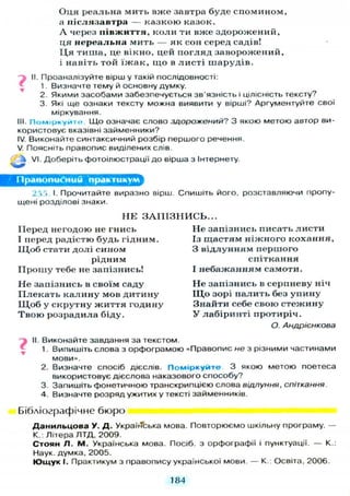 О ц я р е а л ь н а м и т ь вже завтра б у д е с п о м и н о м ,
а п і с л я з а в т р а — к а з к о ю к а з о к .
Л через п і в ж и т т я , к о л и ти в ж е з д о р о ж е н и й ,
ц я н е р е а л ь н а м и т ь — як сон серед садів!
Ц я т и ш а , це вікно, цей п о г л я д з а в о р о ж е н и й ,
і н а в і т ь т о й ї ж а к , щ о в л и с т і ш а р у д і в .
?ІІ. Проаналізуйте вірш у такій послідовності:
1. Визначте тему й основну думку.
2. Якими засобами забезпечується зв'язність і цілісність тексту?
З Які ще ознаки тексту можна виявити у вірші? Аргументуйте свої
міркування.
III. П о м і р к у й т е Що означає слово здорожений? З якою метою автор ви-
користовує вказівні займенники?
IV. Виконайте синтаксичний розбір першого речення.
V. Поясніть правопис виділених слів.
VI. Доберіть фотоілюстрації до вірша з Інтернету.
Правописний практикум
2.*»"і І. Прочитайте виразно вірш. Спишіть його, розставляючи пропу-
щені розділові знаки.
Н Е З А П І З Н И С Ь .
П е р е д н е г о д о ю не гнись
І перед радістю б у д ь г і д н и м .
Щ о б стати д о л і с и н о м
рідним
П р о ш у тебе не з а п і з н и с ь !
Н е з а п і з н и с ь в своїм саду
П л е к а т ь к а л и н у мов д и т и н у
Щ о б у с к р у т н у ж и т т я г о д и н у
Т в о ю р о з р а д и л а біду.
Н е з а п і з н и с ь писать л и с т и
Із щ а с т я м н і ж н о г о к о х а н н я ,
З в і д л у н н я м п е р ш о г о
с п і т к а н н я
І н е б а ж а н н я м самоти.
Н е з а п і з н и с ь в серпневу ніч
Щ о зорі п а л и т ь без у п и н у
Знайти себе свою с т е ж и н у
У л а б і р и н т і п р о т и р і ч .
О. Андрієнкова
?ІІ. Виконайте завдання за текстом.
1. Випишіть слова з орфограмою «Правопис не з різними частинами
мови».
2. Визначте спосіб дієслів. Поміркуйте 3 якою метою поетеса
використовує дієслова наказового способу?
3. Запишіть фонетичною транскрипцією слова відлуння, спіткання
4. Визначте розряд ужитих у тексті займенників.
Бібліографічне бюро
Данияьцова У. Д . Українська мова. Повторюємо шкільну програму. —
К.: Літера Л Т Д , 2009.
Стоян Л . М. Українська мова. Посіб. з орфографії і пунктуації. — К.:
Наук, думка, 2005.
Ющук І. Практикум з правопису української мови. — К.: Освіта, 2006.
184
 