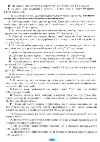 В Не лише силою треба боротись, а й умінням (3 книги);
Г А літо йде полями і гаями, і вітер віє, і цвіте блакить
(А. Малишко).
7. Визначте речення, що відповідає поданій характеристиці: складно-
підрядне речення з послідовною підрядністю
А Хоч проживи сто і двісті років, Київ пізнати повністю не-
можливо, бо в кожного він свій, особливий, самобутній, непо-
вторний (А. Камінчук);
Б Ніколи я не знав, як тяжко жить без солов'я, що в пісні аж
тремтить тільцем своїм маленьким (М. Рильський);
В Доволі малої іскринки бува, щоб просвітліла людська
голова, щоб нас охопила турбота не тільки про хліб та роботу
(А. Григорук);
Г Коли до тебе прилечу, засяє в сонці все навкруг, як після
теплого дощу в росі важкій зелений л у г (Д. IIавличко).
8. Укажіть серед наведених речень складне безсполучникове:
А Д л я неї кожен крок — тяжка робота (М. Руденко);
Б Наш батько — з тих, що умирали перші (JI. Костенко);
В А л е барвінку вже ніде нема — палає світ в кульбабиній
пожежі (М. Руденко);
Г Праворуч — сад, криниця, стайня і позолочена важка ка-
рета (В. Шевченко).
9. Визначте серед наведених речень складне речення з сурядністю й
підрядністю:
А Я вважаю, що педагог не повинен допускати ніяких не-
доліків, і наші учні не повинні думати, що вони мають право на
недоліки (3 газети);
Б Сонце вже ховалося за гори, хоч було іце не пізно
(Леся Українка);
В Трохи згодом над чорною хмарою лісу за Дніпром по-
чало ясніти й червоніти, ніби десь далеко займалась пожежа
(І. Нечуй-Левицький);
Г Коли літнього ранку приходжу до тихого озерця, де на
підрум'яненому сонцем плесі срібляться л і л і ї , мене завжди
охоплює якесь незвичне почуття (Є. IIIморгун).
10. Укажіть складне речення, між частинами якого на місці (?) не ста-
виться кома:
А Небо густе затяглося хмарами (?) і на землю впав темний
теплий вечір (В. Малик);
Б За вікном ішли росяні ранки ( ? ) і яадали перламутри
(М. Хвильовий);
В Золотіє вечірня тополя (?) й дивним світом горять небеса
(М. Луків);
186
 