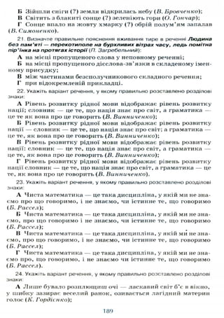 В Зійшли сніги (?) земля відкрилась небу (В. Бровченко);
В Світить з блакиті сонце (?) зеленіють гори (О. Гончар);
Г Сонце впало на жовту хмарку (?) обрій полум'ям запалав
(В. Симоненко).
21. Визначте правильне пояснення вживання тире в реченні Людина
без пам'яті — перекотиполе на бурхливих вітрах часу, ледь помітна
пір'їнка на протягах історії (П. Загребельний):
А на місці пропущеного слова у неповному реченні;
Б на місці пропущеного дієслова-зв'язки в складеному імен-
ному присудку;
В між частинами безсполучникового складного речення;
Г при відокремленій прикладці.
22. Укажіть варіант речення, у якому правильно розставлено розділові
знаки:
А Рівень розвитку рідної мови відображає рівень розвитку
нації; словник — це те, щ о нація знає про світ, а граматика —
це те як вона про це говорить (В. Винниченко);
В Рівень розвитку рідної мови відображає рівень розвитку
нації — словник — це те, що нація знає про світ; а граматика —
це те, як вона про це говорить (В. Винниченко);
В Рівень розвитку рідної мови відображає рівень розвитку
нації: словник — це те, що нація знає про світ, а граматика —
це те, як вона про це говорить (В. Винниченко);
Г Рівень розвитку рідної мови відображає рівень розвитку
нації словник — це те, що нація знає про світ, а граматика — це
те, як вона про це говорить (В. Винниченко).
23. Укажіть варіант речення, у якому правильно розставлено розділові
знаки:
А Чиста математика — це така дисципліна, у якій ми не зна-
ємо про що говоримо, і не знаємо, чи істинне те, що говоримо
(Б. Рассел);
Б Чиста математика — це така дисципліна, у якій ми не зна-
ємо, про що говоримо і не знаємо, чи істинне те, що говоримо
(Б. Рассел);
В Чиста математика — це така дисципліна, у якій ми не зна-
ємо, про що говоримо, і не знаємо, чи істинне те, що говоримо
(Б. Рассел);
Г Чиста математика — це така дисципліна, у якій ми не зна-
ємо про, що говоримо, і не знаємо чи істинне те, що говоримо
(Б. Рассел).
24. Укажіть варіант речення, у якому правильно розставлено розділові
знаки:
А Л и ш е бувало розплющиш очі — ласкавий світ б'є в вікно,
у шибку зазирає веселий ранок, озивається лагідний материн
голос (К. Гордієнко);
189
 